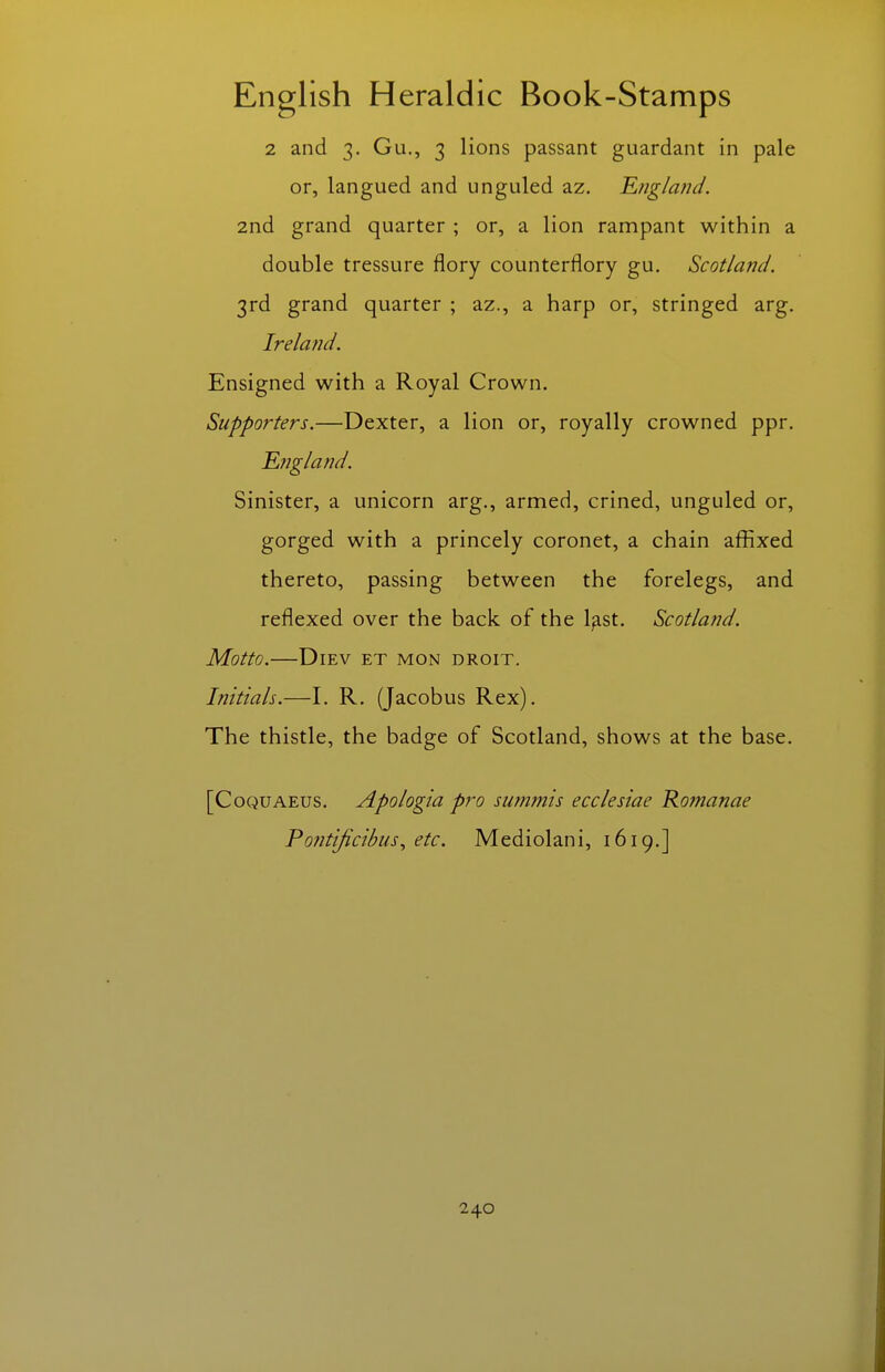 2 and 3. Gu., 3 lions passant guardant in pale or, langued and unguled az. England. 2nd grand quarter ; or, a lion rampant within a double tressure flory counterflory gu. Scotland. 3rd grand quarter ; az., a harp or, stringed arg. Ireland. Ensigned with a Royal Crown. Supporters.—Dexter, a lion or, royally crowned ppr. England. Sinister, a unicorn arg., armed, crined, unguled or, gorged with a princely coronet, a chain affixed thereto, passing between the forelegs, and reflexed over the back of the l^st. Scotland. Motto. DiEV ET MON DROIT. Initials.—I. R. (Jacobus Rex). The thistle, the badge of Scotland, shows at the base. [CoQUAEUS. Apologia pro summis ecclesiae Rofnanae Po?itiJicibus, etc. Mediolani, 1619.]