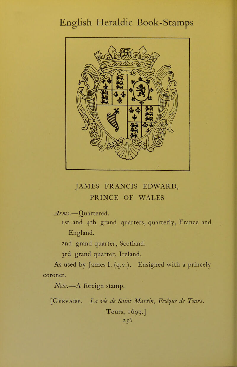 JAMES FRANCIS EDWARD, PRINCE OF WALES Arms.—Quartered. I St and 4th grand quarters, quarterly, France and England. 2nd grand quarter, Scotland. 3rd grand quarter, Ireland. As used by James I. (q.v.). Ensigned with a princely coronet. Note.—A foreign stamp. [Gervaise. La vie de Saint Martin^ Eveque de Tours. Tours, 1699.]