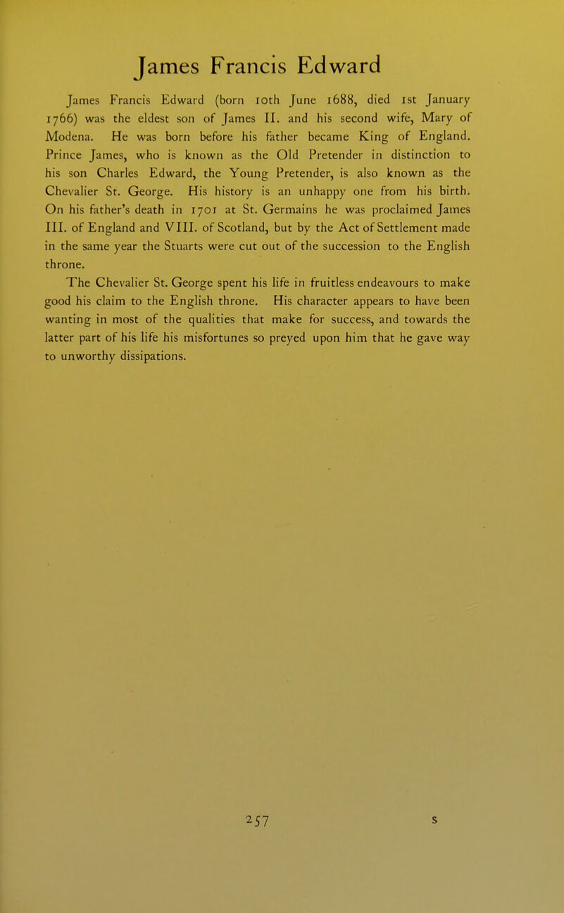 James Francis Edward James Francis Edward (born lOth June 1688, died ist January 1766) was the eldest son of James II. and his second wife, Mary of Modena. He was born before his father became King of England. Prince James, who is known as the Old Pretender in distinction to his son Charles Edward, the Young Pretender, is also known as the Chevalier St. George. His history is an unhappy one from his birth. On his father's death in 1701 at St. Germains he was proclaimed James III. of England and VIII. of Scotland, but by the Act of Settlement made in the same year the Stuarts were cut out of the succession to the English throne. The Chevalier St. George spent his life in fruitless endeavours to make good his claim to the English throne. His character appears to have been wanting in most of the qualities that make for success, and towards the latter part of his life his misfortunes so preyed upon him that he gave way to unworthy dissipations. s