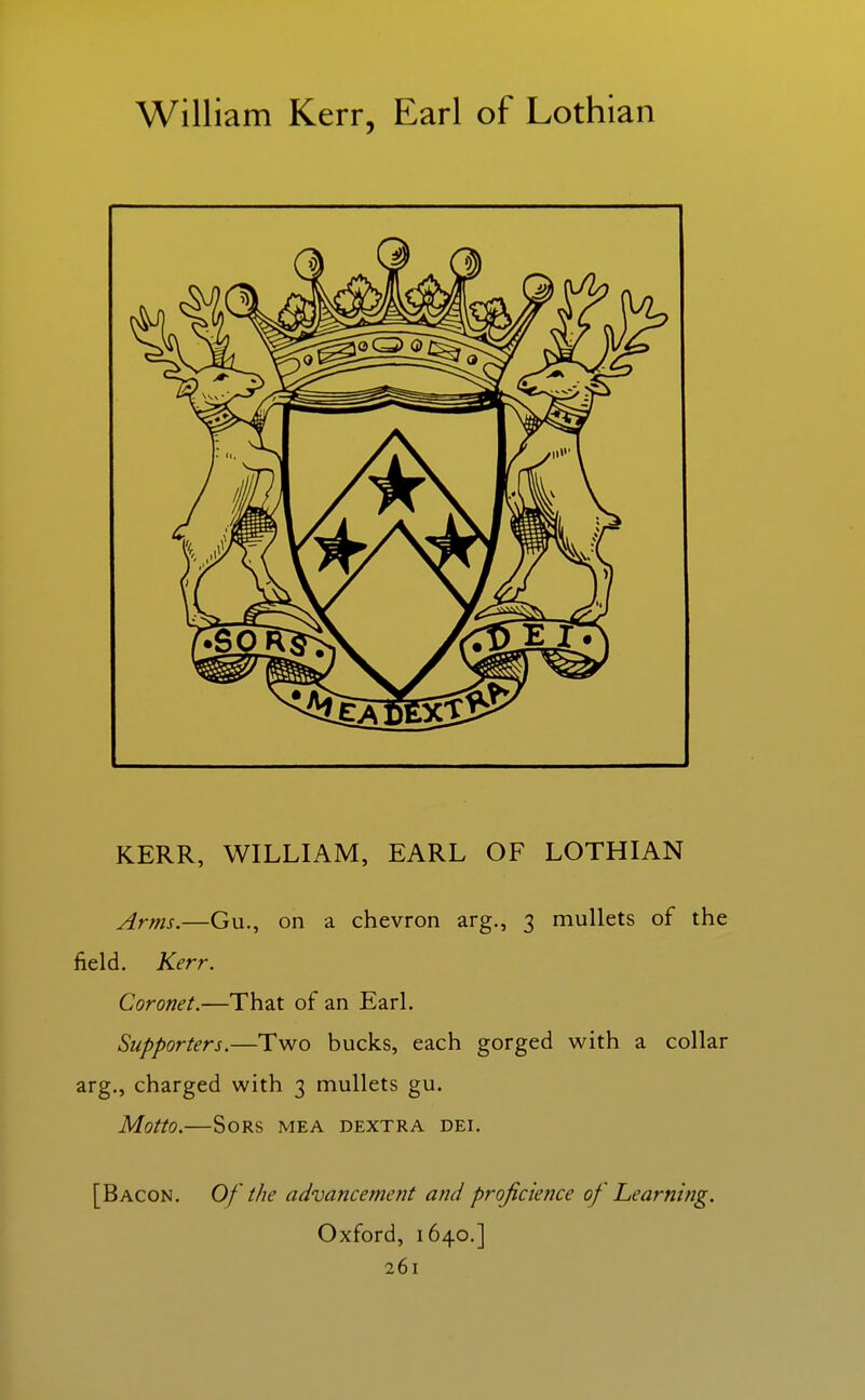 William Kerr, Earl of Lothian KERR, WILLIAM, EARL OF LOTHIAN Arms.—Gu., on a chevron arg., 3 mullets of the field. Kerr. Coronet.—That of an Earl. Supporters.—Two bucks, each gorged with a collar arg., charged with 3 mullets gu. Motto. SORS MEA DEXTRA DEI. [Bacon. Of the advancement and projicience of Learning. Oxford, 1640.]