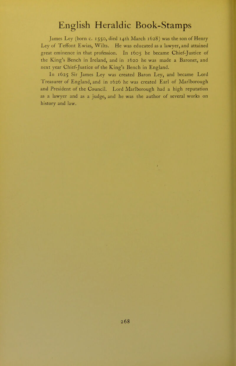 James Ley (born c. 1550, died 14th March 1628) was the son of Henry Ley of Teffont Ewias, Wilts. He was educated as a lawyer, and attained great eminence in that profession. In 1605 he became Chief-Justice of the King's Bench in Ireland, and in 1620 he was made a Baronet, and next year Chief-Justice of the King's Bench in England. In 1625 Sir James Ley was created Baron Ley, and became Lord Treasurer of England, and in 1626 he was created Earl of Marlborough and President of the Council. Lord Marlborough had a high reputation as a lawyer and as a judge, and he was the author of several works on history and law.
