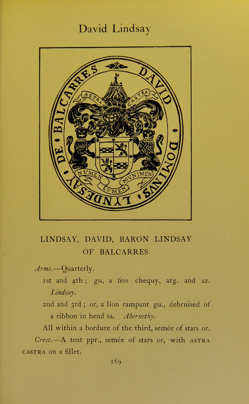 David Lindsay LINDSAY, DAVID, BARON LINDSAY OF BALCARRES Arms.—Quarterly. I St and 4th ; gu, a fess chequy, arg. and az. Lindsay. 2nd and 3rd ; or, a lion rampant gu., debruised of a ribbon in bend sa. Abernethy. All within a bordure of the third, semee of stars or. Crest.—A tent ppr., semee of stars or, with astra CASTRA on a fillet.