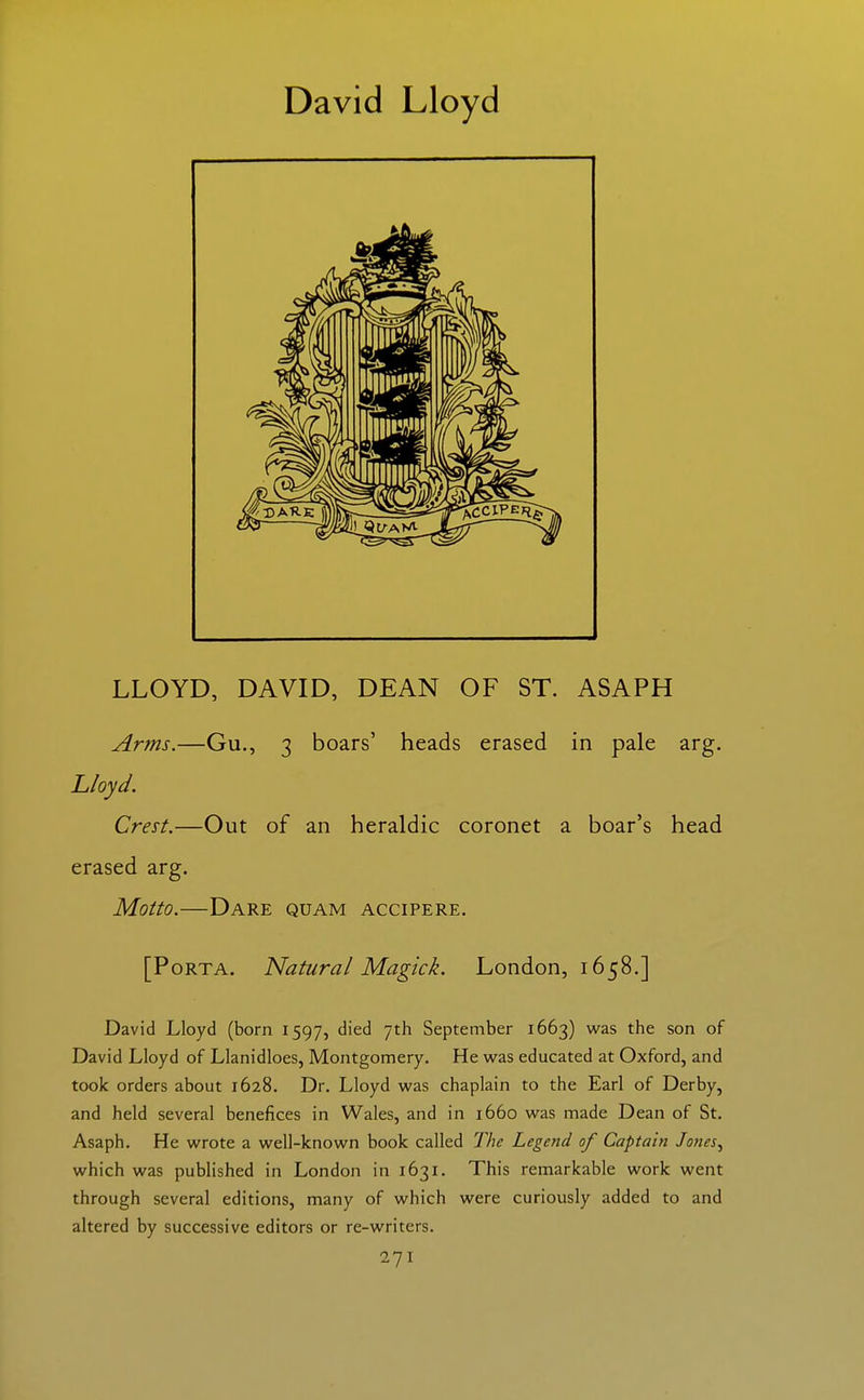 David Lloyd LLOYD, DAVID, DEAN OF ST. ASAPH Arms.—Gu., 3 boars' heads erased in pale arg. Lloyd. Crest.—Out of an heraldic coronet a boar's head erased arg. Motto.—Dare quam accipere. [Porta. Natural Magick. London, 1658.] David Lloyd (born 1597, died 7th September 1663) was the son of David Lloyd of Llanidloes, Montgomery. He w2ls educated at Oxford, and took orders about 1628. Dr. Lloyd was chaplain to the Earl of Derby, and held several benefices in Wales, and in 1660 was made Dean of St. Asaph. He wrote a well-known book called The Legend of Captain Jones^ which was published in London in 1631. This remarkable work went through several editions, many of which were curiously added to and altered by successive editors or re-writers.