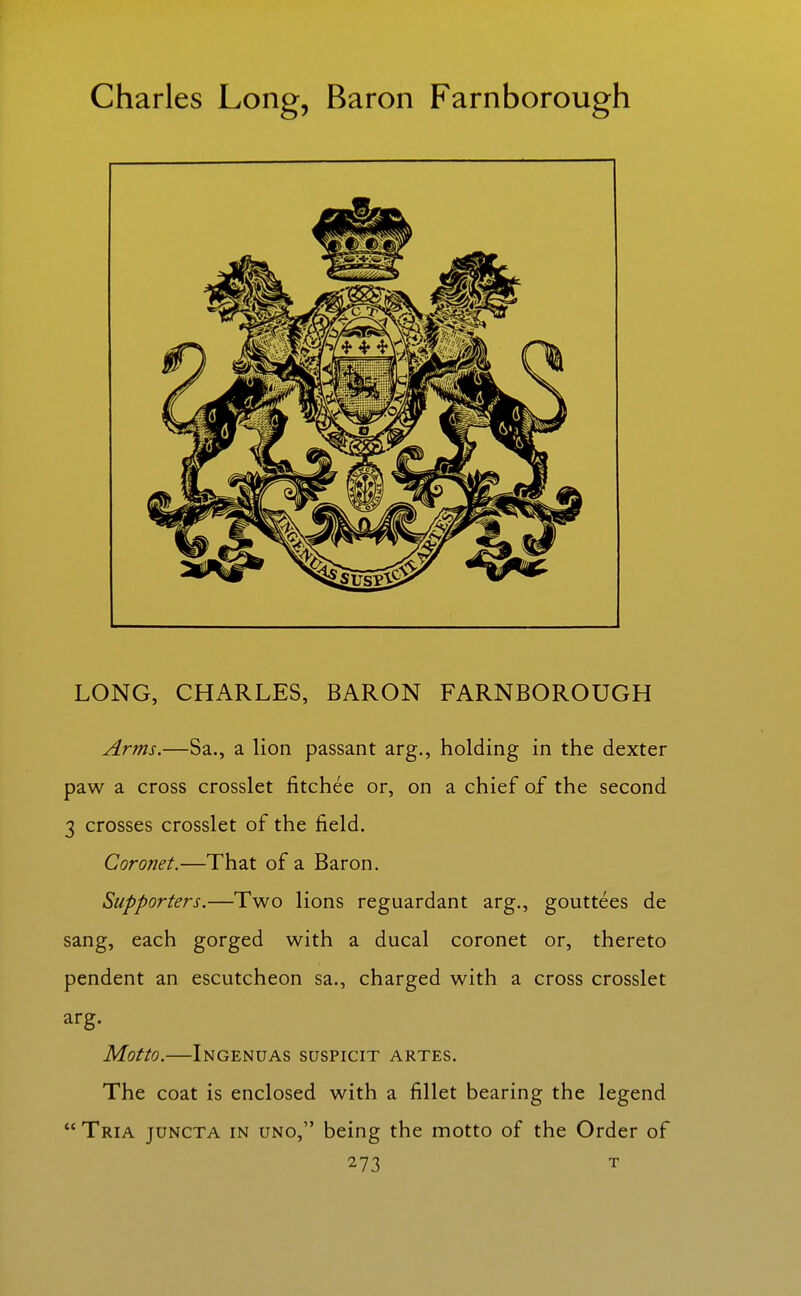 Charles Long, Baron Farnborough LONG, CHARLES, BARON FARNBOROUGH Arms.—Sa., a lion passant arg., holding in the dexter paw a cross crosslet fitchee or, on a chief of the second 3 crosses crosslet of the field. Coronet.—That of a Baron. Supporters.—Two lions reguardant arg., gouttees de sang, each gorged with a ducal coronet or, thereto pendent an escutcheon sa., charged with a cross crosslet arg. Motto.—Ingenuas suspicit artes. The coat is enclosed with a fillet bearing the legend  Tria juncta in UNO, being the motto of the Order of