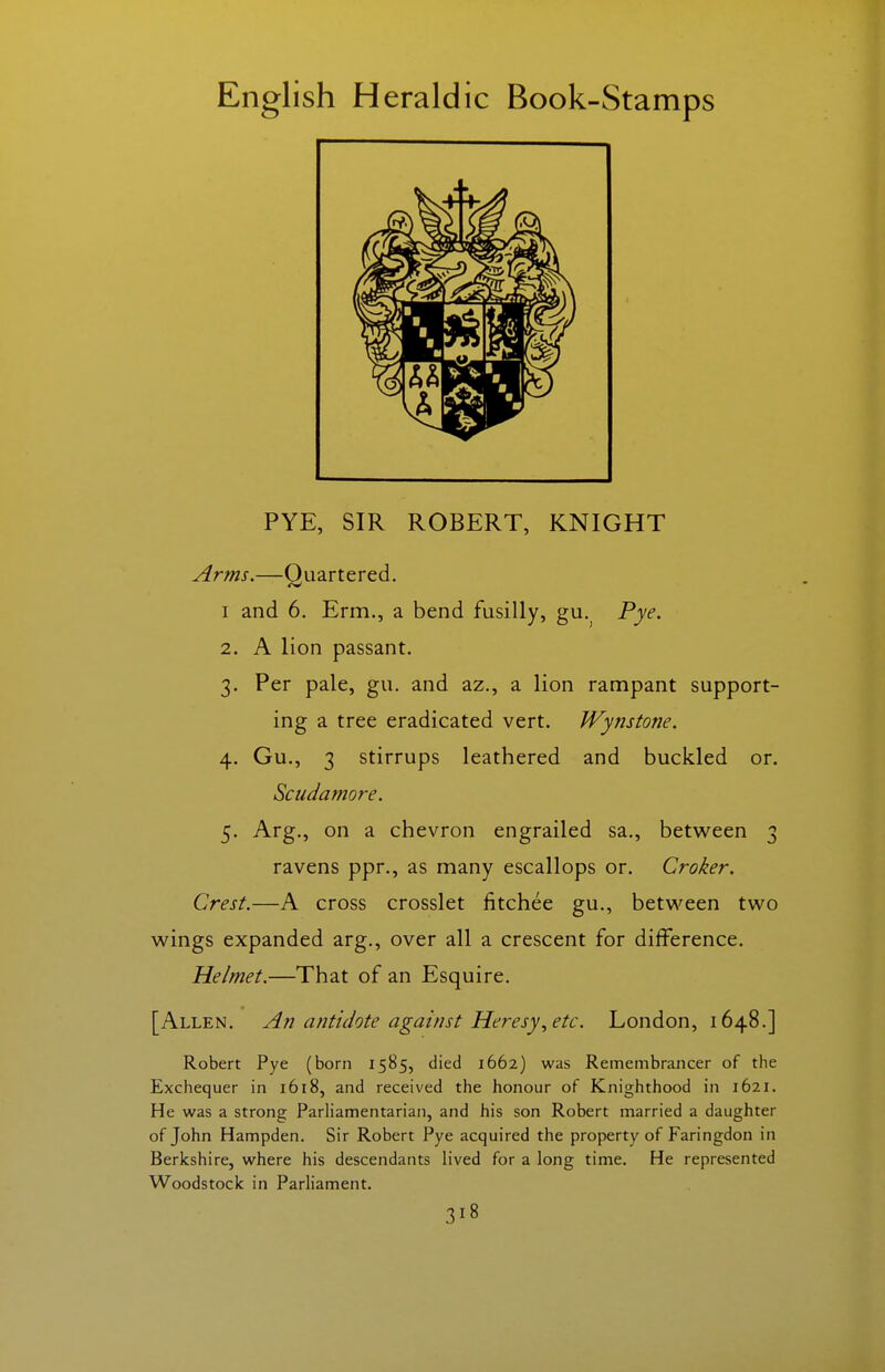 PYE, SIR ROBERT, KNIGHT Arms.—Quartered. I and 6. Erm., a bend fusilly, gu.^ Pye. 2. A lion passant. 3. Per pale, gu. and az., a lion rampant support- ing a tree eradicated vert. Wynstone. 4. Gu., 3 stirrups leathered and buckled or. Scudamore. 5. Arg., on a chevron engrailed sa., between 3 ravens ppr., as many escallops or. Croker. Crest.—A cross crosslet fitchee gu., betvi^een two wings expanded arg., over all a crescent for difference. Helmet.—That of an Esquire. [Allen. An antidote against Heresy^ etc. London, 1648.] Robert Pye (born 1585, died 1662) was Remembrancer of the Exchequer in 1618, and received the honour of Knighthood in 1621. He was a strong ParHamentarian, and his son Robert married a daughter of John Hampden. Sir Robert Pye acquired the property of Faringdon in Berkshire, where his descendants lived for a long time. He represented Woodstock in Parliament.