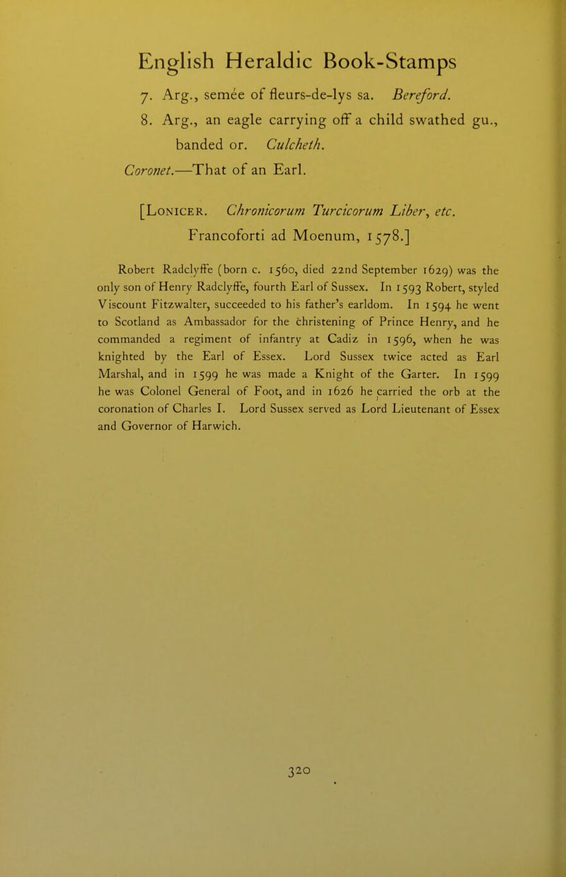 7. Arg., semee of fleurs-de-lys sa. Bereford. 8. Arg., an eagle carrying off a child swathed gu., banded or. Culcheth. Coronet.—That of an Earl. [LoNiCER. Chronicorum Turcicorum Liber^ etc. Francoforti ad Moenum, 1578.] Robert Radclyffe (born c. 1560, died 22nd September 1629) the only son of Henry RadciyfFe, fourth Earl of Sussex. In 1593 Robert, styled Viscount Fitzwalter, succeeded to his father's earldom. In 1594 he went to Scotland as Ambassador for the christening of Prince Henry, and he commanded a regiment of infantry at Cadiz in 1596, when he was knighted by the Earl of Essex. Lord Sussex twice acted as Earl Marshal, and in 1599 he was made a Knight of the Garter. In 1599 he was Colonel General of Foot, and in 1626 he carried the orb at the coronation of Charles I. Lord Sussex served as Lord Lieutenant of Essex and Governor of Harwich.