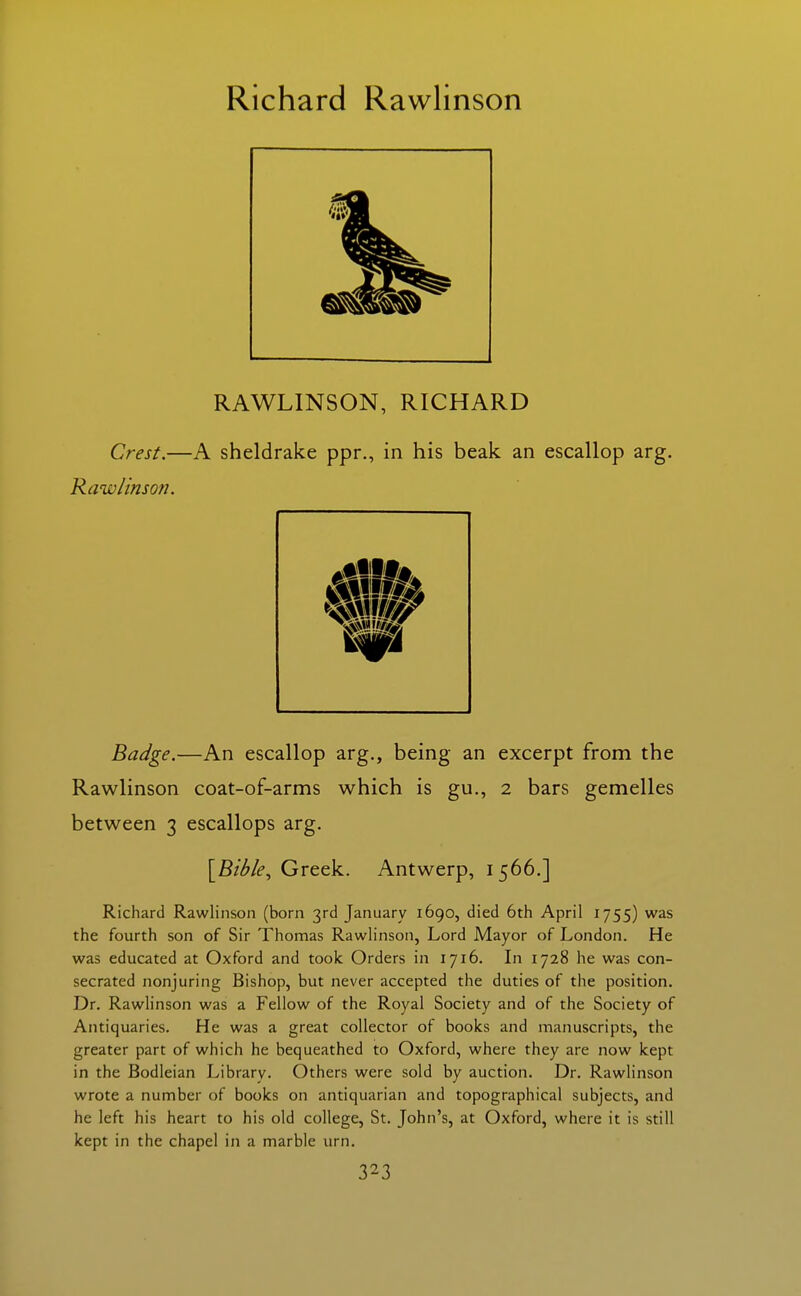 Richard Rawlinson RAWLINSON, RICHARD Crest.—A sheldrake ppr., in his beak an escallop arg. Rawlinson. Badge.—An escallop arg., being an excerpt from the Rawlinson coat-of-arms which is gu., 2 bars gemelles between 3 escallops arg. [BZ/^/f, Greek. Antwerp, 1566.] Richard Rawlinson (born 3rd January 1690, died 6th April 1755) was the fourth son of Sir Thomas Rawlinson, Lord Mayor of London. He was educated at Oxford and took Orders in 1716. In 1728 he was con- secrated nonjuring Bishop, but never accepted the duties of the position. Dr. Rawlinson was a Fellow of the Royal Society and of the Society of Antiquaries. He was a great collector of books and manuscripts, the greater part of which he bequeathed to Oxford, where they are now kept in the Bodleian Library. Others were sold by auction. Dr. Rawlinson wrote a number of books on antiquarian and topographical subjects, and he left his heart to his old college, St. John's, at Oxford, where it is still kept in the chapel in a marble urn.