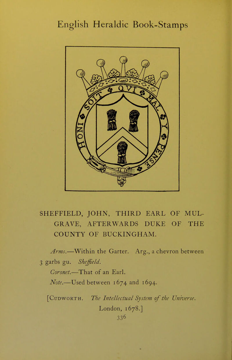 SHEFFIELD, JOHN, THIRD EARL OF MUL- GRAVE, AFTERWARDS DUKE OF THE COUNTY OF BUCKINGHAM. Arms.—Within the Garter. Arg., a chevron between 3 garbs gu. Sheffield. Coronet.—That of an Earl. Note.—Used between 1674 and 1694. [CuDwoRTH. The Intellectual System of the Universe. London, 1678.]