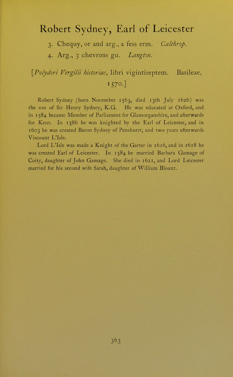 3. Chequy, or and arg., a fess erm. Calthrop. 4. Arg., 3 chevrons gu. Langton. \Polydori Vergilii historiae^ libri vigintiseptem. Basileae, 1570-] Robert Sydney (born November 1563, died 13th July 1626) was the son of Sir Henry Sydney, K.G. He was educated at Oxford, and in 1584 became Member of Parliament for Glamorganshire, and afterwards for Kent. In 1586 he was knighted by the Earl of Leicester, and in 1603 he was created Baron Sydney of Penshurst, and two years afterwards Viscount L'Isle. Lord L'Isle was made a Knight of the Garter in 1616, and in 1618 he was created Earl of Leicester. In 1584 he married Barbara Gamage of Coity, daughter of John Gamage. She died in 1621, and Lord Leicester married for his second wife Sarah, daughter of William Blount.