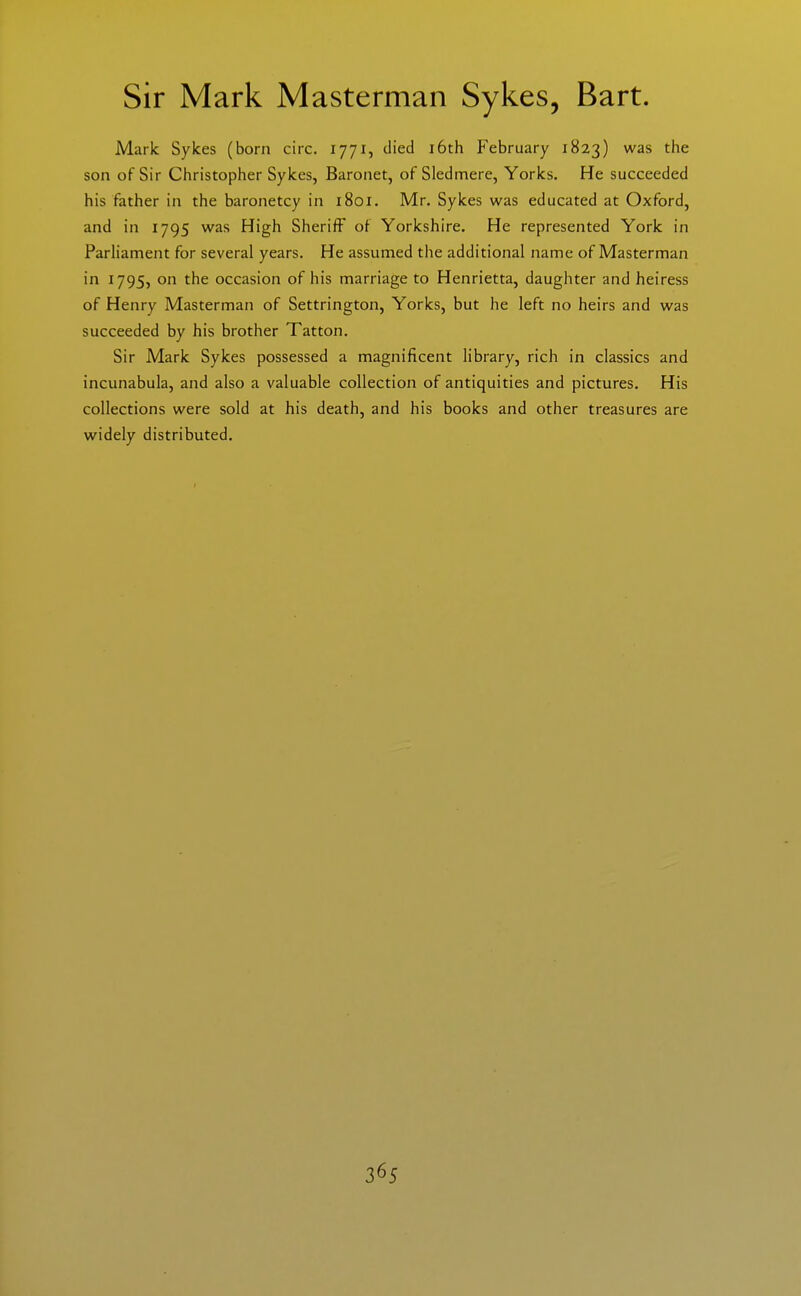 Sir Mark Masterman Sykes, Bart. Mark Sykes (born circ. 1771, died i6th February 1823) was the son of Sir Christopher Sykes, Baronet, of Sledmere, Yorks. He succeeded his father in the baronetcy in 1801. Mr. Sykes was educated at Oxford, and in 1795 was High Sheriff of Yorkshire. He represented York in Parliament for several years. He assumed the additional name of Masterman in 1795, on the occasion of his marriage to Henrietta, daughter and heiress of Henry Masterman of Settrington, Yorks, but he left no heirs and was succeeded by his brother Tatton. Sir Mark Sykes possessed a magnificent library, rich in classics and incunabula, and also a valuable collection of antiquities and pictures. His collections were sold at his death, and his books and other treasures are widely distributed.