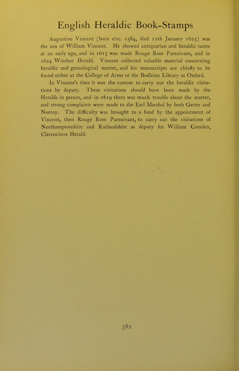 Augustine Vincent (born circ. 1584, died nth January 1625) was the son of William Vincent. He showed antiquarian and heraldic tastes at an early age, and in 1615 was made Rouge Rose Pursuivant, and in 1624 Windsor Herald. Vincent collected valuable material concerning heraldic and genealogical matter, and his manuscripts are chiefly to be found either at the College of Arms or the Bodleian Library at Oxford. In Vincent's time it was the custom to carry out the heraldic visita- tions by deputy. These visitations should have been made by the Heralds in person, and in 1619 there was much trouble about the matter, and strong complaints were made to the Earl Marshal by both Garter and Norroy. The difficulty was brought to a head by the appointment of Vincent, then Rouge Rose Pursuivant, to carry out the visitations of Northamptonshire and Rutlandshire as deputy for William Camden, Clarencieux Herald.