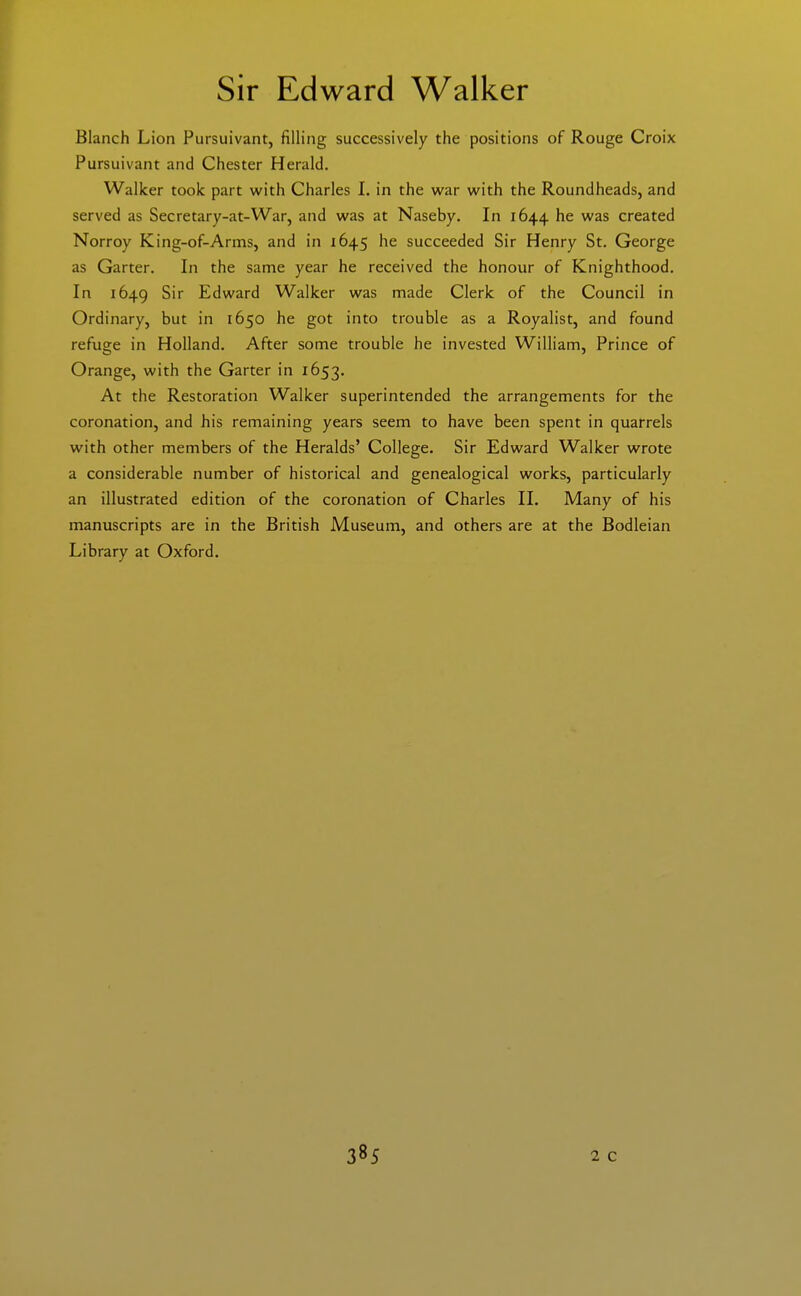 Sir Edward Walker Blanch Lion Pursuivant, filling successively the positions of Rouge Croix Pursuivant and Chester Herald, Walker took part with Charles 1. in the w^ar with the Roundheads, and served as Secretary-at-War, and was at Naseby. In 1644 he was created Norroy King-of-Arms, and in 1645 he succeeded Sir Henry St. George as Garter. In the same year he received the honour of Knighthood. In 1649 S' Edward Walker was made Clerk of the Council in Ordinary, but in 1650 he got into trouble as a Royalist, and found refuge in Holland. After some trouble he invested William, Prince of Orange, with the Garter in 1653. At the Restoration Walker superintended the arrangements for the coronation, and his remaining years seem to have been spent in quarrels with other members of the Heralds' College. Sir Edward Walker wrote a considerable number of historical and genealogical works, particularly an illustrated edition of the coronation of Charles 11. Many of his manuscripts are in the British Museum, and others are at the Bodleian Library at Oxford.