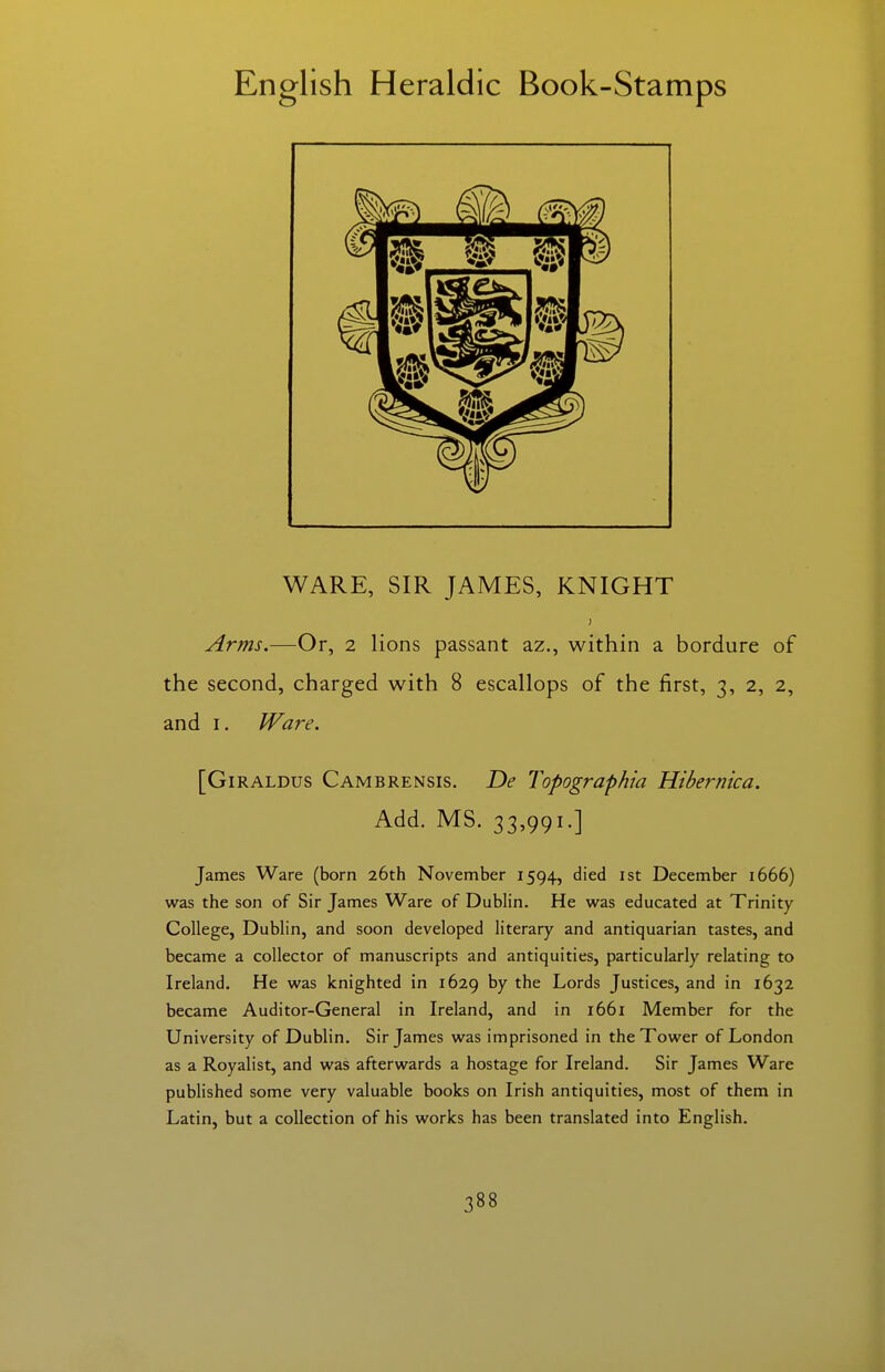 WARE, SIR JAMES, KNIGHT Arms.—Or, 2 lions passant az., within a bordure of the second, charged with 8 escallops of the first, 3, 2, 2, and I. Ware. [GiRALDUs Cambrensis. De Topographia Hibernica. Add. MS. 33,991.] James Ware (born 26th November 1594, died ist December 1666) was the son of Sir James Ware of Dublin. He was educated at Trinity College, Dublin, and soon developed literary and antiquarian tastes, and became a collector of manuscripts and antiquities, particularly relating to Ireland. He was knighted in 1629 ^7 Lords Justices, and in 1632 became Auditor-General in Ireland, and in 1661 Member for the University of Dublin. Sir James was imprisoned in the Tower of London as a Royalist, and was afterwards a hostage for Ireland. Sir James Ware pubHshed some very valuable books on Irish antiquities, most of them in Latin, but a collection of his works has been translated into English.