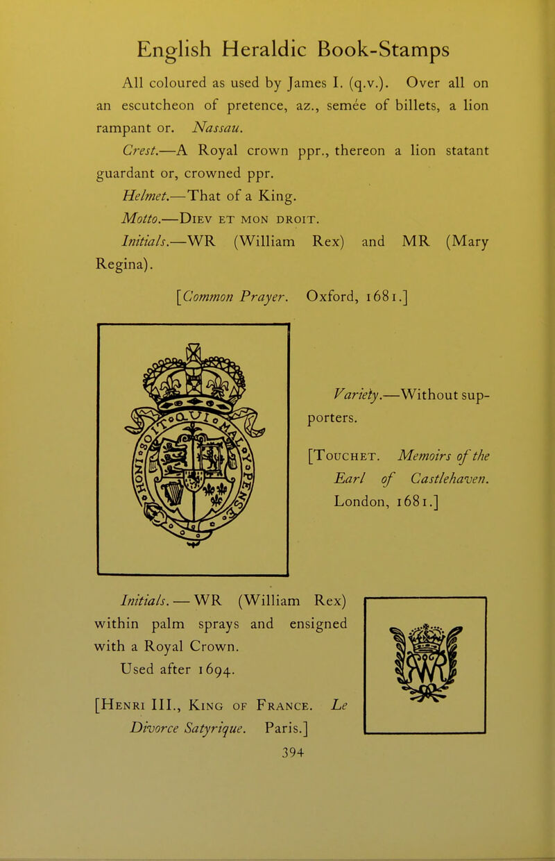 All coloured as used by James I. (q.v.). Over all on an escutcheon of pretence, az., semee of billets, a lion rampant or. Nassau. Crest.—A Royal crown ppr., thereon a lion statant guardant or, crowned ppr. Helmet.—That of a King. Motto. DiEV ET MON DROIT. Initials.—VJK (William Rex) and MR (Mary Regina). [^Common Prayer. Oxford, 1681.] Variety.—Without sup- porters. [ToucHET. Memoirs of the Earl of Castlehaven. London, 1681.] Initials. —Y^K (William Rex) within palm sprays and ensigned with a Royal Crown. Used after 1694. [Henri III., King of France. Le Divorce Satyrique. Paris.]