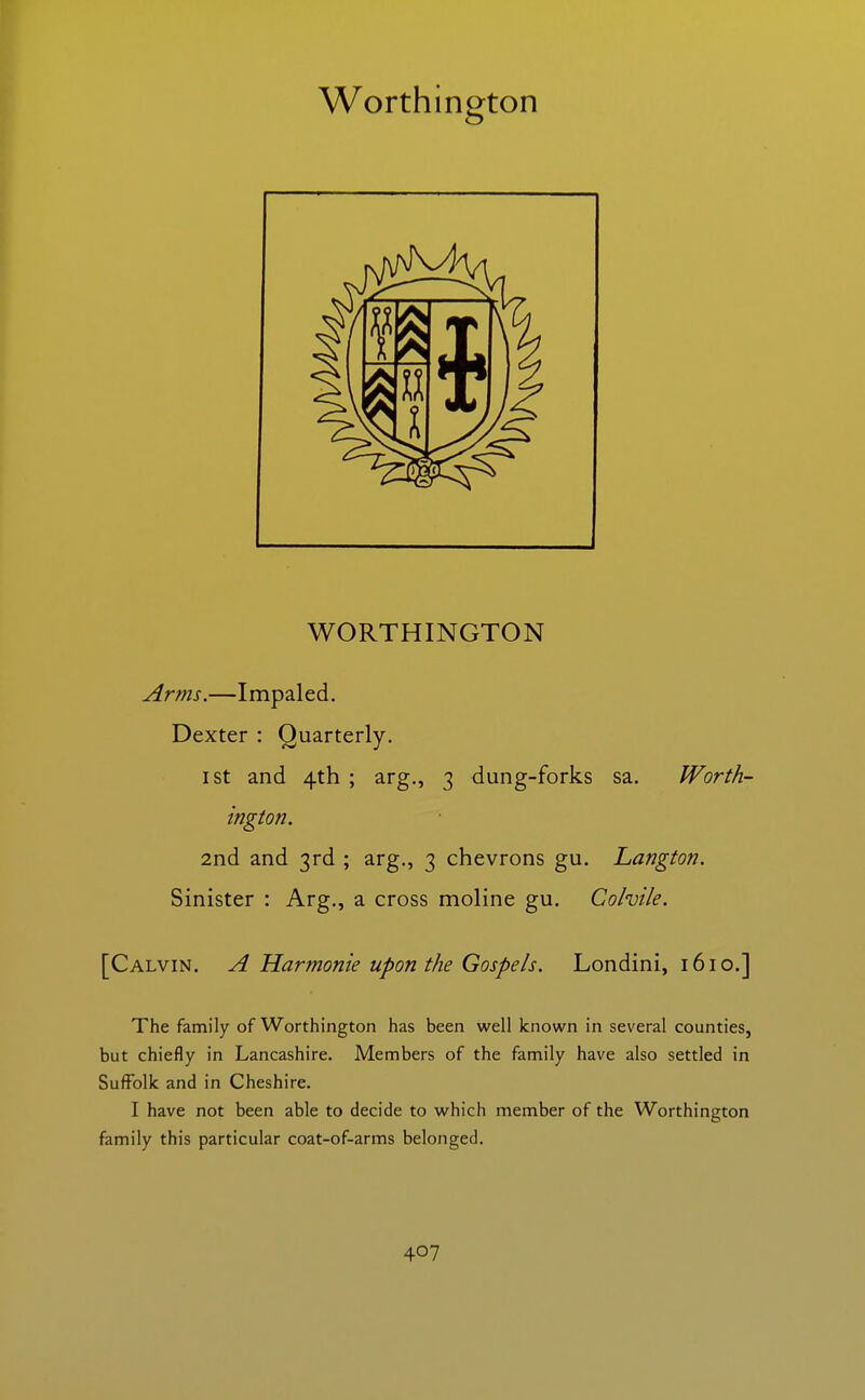 Worthington WORTHINGTON Arms.—Impaled. Dexter : Quarterly. I St and 4th ; arg., 3 dung-forks sa. Worth- ington. 2nd and 3rd ; arg., 3 chevrons gu. Langton. Sinister : Arg., a cross moline gu. Cohile. [Calvin. A Harmonic upon the Gospels. Londini, 1610.] The family of Worthington has been well known in several counties, but chiefly in Lancashire. Members of the family have also settled in Suffolk and in Cheshire. I have not been able to decide to which member of the Worthington family this particular coat-of-arms belonged.