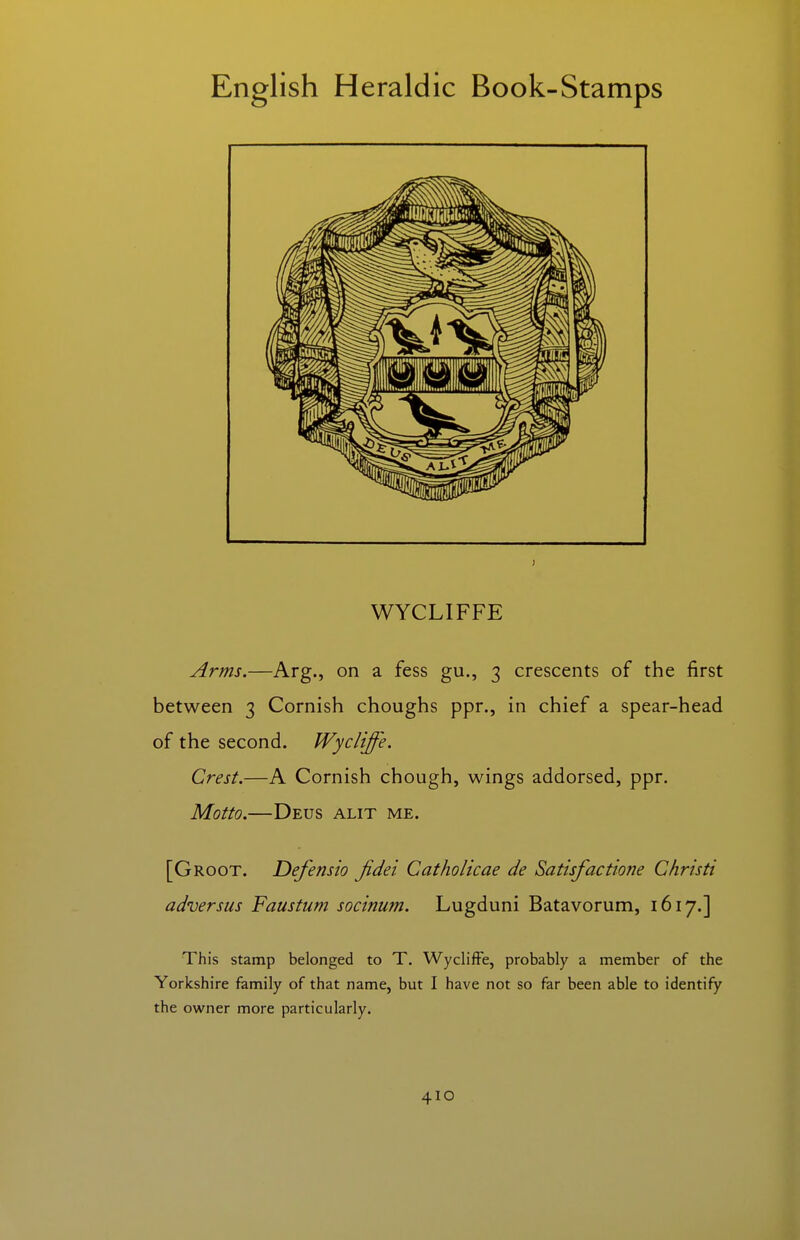 WYCLIFFE Arms.—Arg., on a fess gu., 3 crescents of the first between 3 Cornish choughs ppr., in chief a spear-head of the second. Wycliffe. Crest.—A Cornish chough, wings addorsed, ppr. Motto.—Deus alit me. [Groot. Defensio Jidei Catholicae de Satisfactione Christi adversus Faustum socinum. Lugduni Batavorum, 1617.] This stamp belonged to T. Wycliffe, probably a member of the Yorkshire family of that name, but I have not so far been able to identify the owner more particularly.