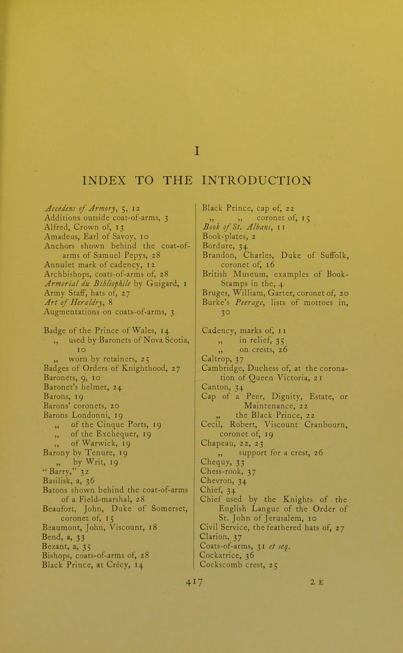 I INDEX TO THE INTRODUCTION Accedens of Armory, 5, 12 Additions outside coat-of-arms, 3 Alfred, Crown of, 13 Amadeus, Earl of Savoy, 10 Anchors shown behind the coat-of- arms of Samuel Pepys, 28 Annulet mark of cadency, 12 Archbishops, coats-of-arms of, 28 Armorial du Bibliophile by Guigard, i Army Staff, hats of, 27 Art of Heraldry, 8 Augmentations on coats-of-arms, 3 Badge of the Prince of Wales, 14 „ used by Baronets of Nova Scotia, 10 „ worn by retainers, 25 Badges of Orders of Knighthood, 27 Baronets, 9, 10 Baronet's helmet, 24 Barons, 19 Barons' coronets, 20 Barons Londonni, 19 „ of the Cinque Ports, 19 ,, of the Exchequer, 19 ,, of Warwick, 19 Barony by Tenure, 19 „ by Writ, 19  Barry, 32 Basilisk, a, 36 Batons shown behind the coat-of-arms of a Field-marshal, 28 Beaufort, John, Duke of Somerset, coronet of, i 5 Beaumont, John, Viscount, 18 Bend, a, 33 Bezant, a, 35 Bishops, coats-of-arms of, 28 Black Prince, at Crccy, 14 Black Prince, cap of, 22 coronet of, I 5 Book of St. AlbaTis, I I Book-plates, 2 Bordure, 34 Brandon, Charles, Duke of Suffolk, coronet of, 16 British Museum, examples of Book- Stamps in the, 4 Bruges, William, Garter, coronet of, 20 Burke's Peerage, lists of mottoes in, 30 Cadency, marks of, 11 in relief, 3 5 „ on crests, 26 Caltrop, 37 Cambridge, Duchess of, at the corona- tion of Queen Victoria, 21 Canton, 34 Cap of a Peer, Dignity, Estate, or Maintenance, 22 „ the Black Prince, 22 Cecil, Robert, Viscount Cranbourn, coronet of, 19 Chapeau, 22, 23 „ support for a crest, 26 Chequy, 33 Chess-rook, 37 Chevron, 34 Chief, 34 Chief used by the Knights of the English Langue of the Order of St. John of Jerusalem, 10 Civil Service, the feathered hats of, 27 Clarion, 37 Coats-of-arms, 31 et seq. Cockatrice, 36 Cockscomb crest, 25