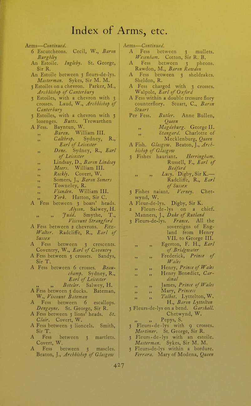 Arms—Continued. 6 Escutcheons. Cecil, W., Baron Burghley An Estoile. Ingleby. St. George, Sir R. An Estoile between 3 fleurs-de-lys. Masterman. Sykes, Sir M. M. 3 Estoiles on a chevron. Parker, M., Archbishop of Canterbury 3 Estoiles, with a chevron with 3 crosses. Laud, W., Archbishop of Canterbury 3 Estoiles, with a chevron with 3 lozenges. Butts. Trewarthen A Fess. Bayntun, W. „ Buren. William III. „ Calthrop. Sydney, R., Earl of Leicester „ Dene. Sydney, R., Ear/ of Leicester „ Lindsay, D., Baron Lindsay „ Moers. William IIL ,, Rockly. Covert, W. „ Somers, J., Baron Somers „ Towneley, R. „ Vianden. William IIL „ Tork. Hatton, Sir C. A Fess between 3 boars' heads. Alyson. Salwey, H. „ „ Judd. Smythe, T., discount Strangford A Fess between 2 chevrons. Fitz- Walter. RadclifFe, R., Earl of Sussex A Fess between 3 crescents. Coventry, W., Earl of Coventry A Fess between 3 crosses. Sandys, Sir T. A Fess between 6 crosses. Beau- champ. Sydney, R., Earl of Leicester „ „ Boteler. Salwey, H. A Fess between 3 ducks. Bateman, W., discount Bateman A Fess between 6 escallops. Dengayne. St. George, Sir R. A Fess between 3 lions' heads. St. Clair. Covert, W. A Fess between 3 lionccls. Smith, Sir T. A Fess between 3 martlets. Covert, W. A Fess between 3 mascles. Beaton, J., Archbishop of Glasgow A rms—Continued. A Fess between 3 mullets. Wesenhain. Cotton, Sir R. B. A Fess between 3 pheons. Rawdon, M., Baron Rawdon A Fess between 3 sheldrakes. Sheldon, R, A Fess charged with 3 crosses. Walpole, Earl of Oxford A Fess within a double tressure flory counterflory. Stuart, C, Baron Stuart Per Fess, Butler. Anne Bullen, Queen „ Magdeburg. George II. „ Stangard. Charlotte of Mecklenburg, Queen A Fish. Glasgow. Beaton, J., Arch- bishop of Glasgow 3 Fishes hauriant. Herringham. Russell, F., Earl of Bedford „ „ Lucy. Digby, SirK.— Radcliffe, R., Earl of Sussex 3 Fishes naiant. Verney. Chet- wynd, W. A Fleur-de-Iys. Digby, Sir K. 2 Fleurs-de-lys on a chief. Manners, J., Duke of Rutland 3 Fleurs-de-lys. France. All the sovereigns of Eng- land from Henry VIL to George IIL „ „ Egerton, F. H., Earl of Bridgwater „ „ Frederick, Prince of Wales „ „ Henry, Prince of Wales „ „ Henry Benedict, Car- dinal „ „ James, Prince of Wales „ „ Mary, Princess „ „ Talbot. Lyttelton, W. H., Baron Lyttelton 3 Fleurs-de-lys on a bend. Garshall. Chetwynd, W. „ „ Pepys, S. 3 Fleurs-de-lys with 9 crosses. Mortifner. St. George, Sir R. 3 Fleurs-de-lys with an estoile. Masterman. Sykes, Sir M. M. 3 Fleurs-dc-lys within a bordure. Ferrara. Mary of Modena, Queen