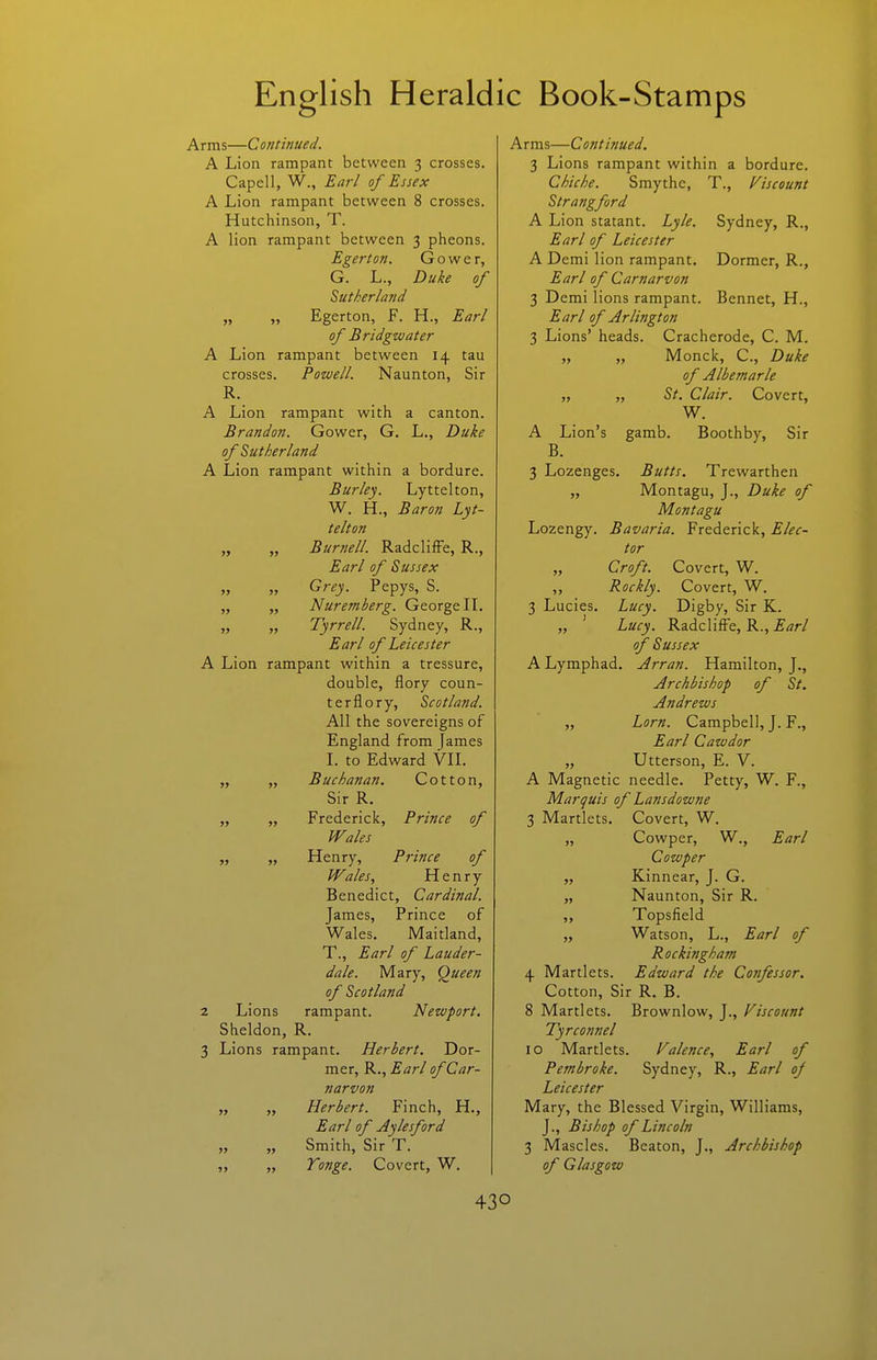 Arms—Continued. A Lion rampant between 3 crosses. Capell, W., Earl of Essex A Lion rampant between 8 crosses. Hutchinson, T. A lion rampant between 3 pheons. Egerton. G o w c r, G. L., Duke of Sutherland „ „ Egerton, F. H., Earl of Bridgwater A Lion rampant between 14 tau crosses. Powell. Naunton, Sir R. A Lion rampant with a canton. Brandon. Gower, G. L., Duke of Sutherland A Lion rampant within a bordure. Burley. Lyttelton, W. H., Baron Lyt- telton „ „ Bur7iell. RadclifFe, R., Earl of Sussex „ „ Grey. Pepys, S. „ „ Nuremberg. George IL „ „ Tyrrell. Sydney, R., Earl of Leicester A Lion rampant within a tressure, double, flory coun- ter flory, Scotland. All the sovereigns of England from James L to Edward VIL ,, „ Buchanan. Cotton, Sir R. „ „ Frederick, Prince of Wales „ „ Henry, Prince of Wales, Henry Benedict, Cardinal. James, Prince of Wales, Maitland, T., Earl of Lauder- dale. Mary, Queen of Scotland 2 Lions rampant. Newport. Sheldon, R. 3 Lions rampant. Herbert. Dor- mer, R., Earl of Car- narvon „ „ Herbert. Finch, H., Earl of Aylesford „ „ Smith, Sir T. „ Tonge. Covert, W. Arms—Continued. 3 Lions rampant within a bordure. Chiche. Smythe, T., discount Strangford A Lion statant. Lyle. Sydney, R., Earl of Leicester A Demi lion rampant. Dormer, R., Earl of Carnarvon 3 Demi lions rampant. Bennet, H., Earl of Arlington 3 Lions' heads. Cracherode, C. M. „ „ Monck, C, Duke of Albemarle „ „ St. Clair. Covert, W. A Lion's gamb. Boothby, Sir B. 3 Lozenges. Butts. Trewarthen „ Montagu, J., Duke of Montagu Lozengy. Bavaria. Frederick, Elec- tor Croft. Covert, W. „ Rockly. Covert, W. 3 Lucies, Lucy. Digby, Sir K. „ ' Lucy. Radcliffe, R., Earl of Sussex A Lymphad. Arran. Hamilton, J., Archbishop of St. Andrews „ Lorn. Campbell, J. F., Earl Cawdor „ Utterson, E. V. A Magnetic needle. Petty, W. F., Marquis of Lansdowne 3 Martlets, Covert, W. „ Cowper, W., Earl Cowper „ Kinnear, J. G. „ Naunton, Sir R. „ Topsfield „ Watson, L., Earl of Rockingham 4 Martlets. Edward the Cojifessor. Cotton, Sir R. B. 8 Martlets. Brownlow, J., discount Tyrconnel 10 Martlets. Valence, Earl of Pembroke. Sydney, R., Earl of Leicester Mary, the Blessed Virgin, Williams, J., Bishop of Lincoln 3 Mascles. Beaton, J., Archbishop of Glasgow