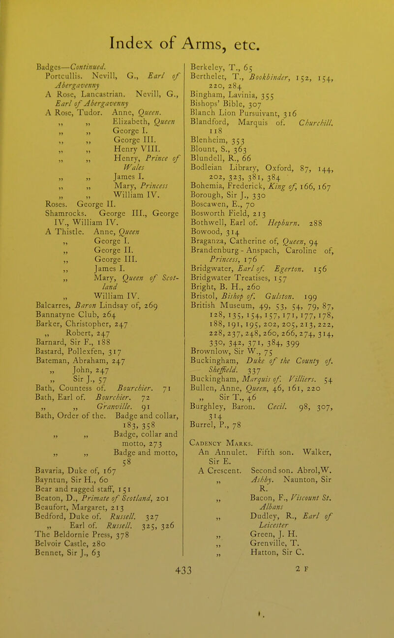 Badges—Continued. Portcullis. Nevill, G., EaH of Abergavenny A Rose, Lancastrian. Nevill, G., Earl of Abergavenny A Rose, Tudor. Anne, Queen. ,, „ Elizabeth, Queen George I. „ George III. Henry VIII. „ „ Henry, Prince of Wales James I. ,, „ Mary, Princess William IV. Roses. George II. Shamrocks. George III., George IV., William IV. A Thistle. Anne, Queen „ George I. „ George II. „ George III. James I. „ Mary, Queen of Scot- land William IV. Balcarres, Baron Lindsay of, 269 Bannatyne Club, 264 Barker, Christopher, 247 „ Robert, 247 Barnard, Sir F., 188 Bastard, Pollexfen, 317 Bateman, Abraham, 247 „ John, 247 Sir J., 57 Bath, Countess of. Bourchier. 71 Bath, Earl of. Bourchier. 72 „ „ Granville. 91 Bath, Order of the. Badge and collar, 183, 358 „ „ Badge, collar and motto, 273 „ „ Badge and motto, 58 Bavaria, Duke of, 167 Bayntun, Sir H., 60 Bear and ragged staff, i 5 i Beaton, D., Primate of Scotland, 201 Beaufort, Margaret, 213 Bedford, Duke of Russell. 327 „ Earl of Russell. 325, 326 The Beldornie Press, 378 Belvoir Castle, 280 Bennet, Sir J., 63 Berkeley, T., 65 Berthelet, T., Bookbinder, 152, 154, 220, 284 Bingham, Lavinia, 355 Bishops' Bible, 307 Blanch Lion Pursuivant, 316 Blandford, Marquis of. Churchill. 118 Blenheim, 353 Blount, S., 363 Blundcll, R., 66 Bodleian Library, Oxford, 87, 144, 202, 323, 381, 384 Bohemia, Frederick, Kiiig of, 166, 167 Borough, Sir J., 330 Boscawen, E., 70 Bosworth Field, 213 Bothwell, Earl of Hepburn. 288 Bowood, 314 Braganza, Catherine of. Queen, 94 Brandenburg - Anspach, Caroline of, Princess, 176 Bridgwater, s/; Egerton. 156 Bridgwater Treatises, 157 Bright, B. H., 260 Bristol, Bishop of. Gulston. 199 British Museum, 49, 53, 54, 79, 87, 128, 135, 154, 157, 171, 177, 178, 188, 191, 195, 202, 205, 213,222, 228,237, 248,260,266,274, 314, 330, 342, 371, 384, 399 Brownlow, Sir W., 75 Buckingham, Duke of the County of. Sheffield. 337 Buckingham, Marquis of Villiers. 54 Bullen, Anne, Queen, 46, 161, 220 „ Sir T., 46 Burghley, Baron. Cecil. 98, 307, 314 Burrel, P., 78 Cadency Marks. An Annulet. Fifth son. Walker, Sir E. A Crescent. Second son. Abrol,W. „ Ashby. Naunton, Sir R. „ Bacon, F., Fiscount St. Albans „ Dudley, R., Earl of Leicester „ Green, J. H. „ Grenvillc, T. „ Hatton, Sir C.