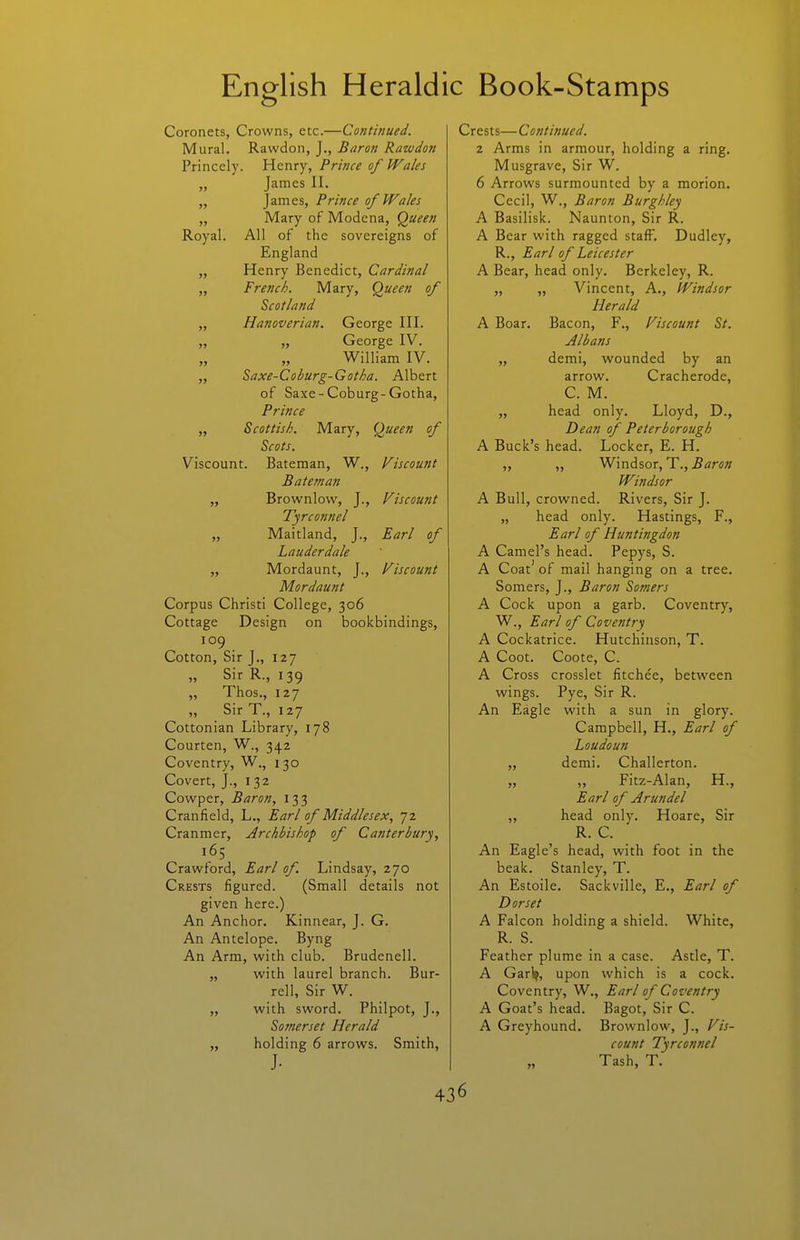 Coronets, Crowns, etc.—Continued. Mural. Rawdon, J., Baron Rawdon Princely. Henry, Prince of Wales „ James II. „ James, Prince of Wales „ Mary of Modena, Queen Royal. All of the sovereigns of England „ Henry Benedict, Cardinal „ French. Mary, Queen of Scotland „ Hanoverian. George III. „ „ George IV. William IV. „ Saxe-Coburg-Gotha. Albert of Saxe - Coburg-Gotha, Prince „ Scottish. Mary, Queen of Scots. Viscount. Bateman, W., Viscount Bat em an „ Brownlovv, J., Fiscount Tyrco?tnel „ Maitland, J., Earl of Lauderdale „ Mordaunt, J., Viscount Mordaunt Corpus Christi College, 306 Cottage Design on bookbindings, 109 Cotton, Sir J., 127 „ Sir R., 139 „ Thos., 127 Sir T., 127 Cottonian Library, 178 Courten, W., 342 Coventry, W., 130 Covert, J., 132 Cowper, Baron, 133 Cranfield, L., Earl of Middlesex, 72 Cranmer, Archbishop of Canterbury, Crawford, Earl of. Lindsay, 270 Crests figured. (Small details not given here.) An Anchor. Kinnear, J. G. An Antelope. Byng An Arm, with club. Brudenell. „ with laurel branch. Bur- rell, Sir W. „ with sword. Philpot, J., Somerset Herald „ holding 6 arrows. Smith, J. Crests—Continued. 2 Arms in armour, holding a ring. Musgrave, Sir W. 6 Arrows surmounted by a morion. Cecil, W., Baron Burghley A Basilisk. Naunton, Sir R. A Bear with ragged staff. Dudley, R., Earl of Leicester A Bear, head only. Berkeley, R. „ „ Vincent, A., Windsor Herald A Boar. Bacon, F., Viscount St. Albans ,, demi, wounded by^ an arrow. Cracherode, C. M. „ head only. Lloyd, D., Dean of Peterborough A Buck's head. Locker, E. H. „ „ Windsor, T., 5tfrfw Windsor A Bull, crowned. Rivers, Sir J. „ head only. Hastings, F., Earl of Huntingdon A Camel's head. Pepys, S. A Coat' of mail hanging on a tree. Somers, J., Baron Somers A Cock upon a garb. Coventry, W., Earl of Coventry A Cockatrice. Hutchinson, T. A Coot. Coote, C. A Cross crosslet fitchee, between wings. Pye, Sir R. An Eagle with a sun in glory. Campbell, H., Earl of Loudoun „ demi. Challerton. „ ,, Fitz-Alan, H., Earl of Arundel „ head only. Hoare, Sir R. C. An Eagle's head, with foot in the beak. Stanley, T. An Estoile. Sackville, E., Earl of Dorset A Falcon holding a shield. White, R. S. Feather plume in a case. Astle, T. A Garl^, upon which is a cock. Coventry, W., Earl of Coventry A Goat's head. Bagot, Sir C. A Greyhound. Brownlow, J., Vis- count Tyrconnel „ Tash, T.