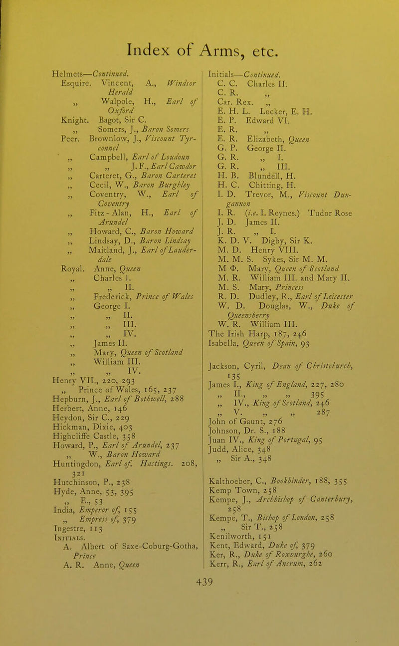 Helmets—Continued. Esquire. Vincent, A., Windsor Herald „ Walpole, H., Earl of Oxford Knight. Bagot, Sir C. „ Somcrs, J., Baron Sotners Peer. Brownlow, J., Viscount Tyr- connel „ Campbell, Earl of Loudoun „ „ Earl Cawdor „ Carteret, G., Baron Carteret „ Cecil, W., Baron Burgldey „ Coventry, W., Earl of Coventry „ Fitz-Alan, H., Earl of Arundel „ Howard, C, Baron Howard „ Lindsay, D., Baron Lindsay „ Maitland, J., Earl of Lauder- dale Royal. Anne, Q^ueen „ Charles J. „ . 11. „ Frederick, Prince of Wales „ George I. „ n. „ in. IV „ James II. „ Mary, Queen of Scotland William III. IV Henry VII., 220, 293 „ Prince of Wales, 165, 237 Hepburn, J., Earl of Bothwell, 288 Herbert, Anne, 146 Heydon, Sir C, 229 Hickman, Dixie, 403 Highcliffe Castle, 358 Howard, P., Earl of Arundel^ 237 „ W., Baron Howard Huntingdon, Earl of Hastings. 208, 321 Hutchinson, P., 238 Hyde, Anne, 53, 395 „ E., 53 India, Emperor of 155 „ Empress of 379 Ingcstre, i r 3 Initials. A. Albert of Saxe-Coburg-Gotha, Prince A. R. Anne, <^ueen Initials— Co ntinued. C. C. Charles II. C. R. Car. Rex. „ E. H. L. Locker, E. H. E. P. Edward VI. E. R. „ E. R. Elizabeth, Q^ueen G. P. George II. G. R. „ 1. G. R. „ III. H. B. Blundell, H. H. C. Chitting, H. I. D. Trevor, M., Viscount Dun- ga7inon I. R. {i.e. I. Reyncs.) Tudor Rose J. D. James II. J. R. „ L K. D. V. Digby, Sir K. M. D. Henry VIII. M. M. S. Sykes, Sir M. M. M Mary, Queen of Scotland M. R. William IIL and Mary II. M. S. Mary, Princess R. D. Dudley, R., Earl of Leicester W. D. Douglas, W., Duke of Queensberry W. R. William IIL The Irish Harp, 187, 246 Isabella, Queen of Spain, 93 Jackson, Cyril, Dean of Christchurch, 135 James I., King of England, 227, 280 » n., „ „ 395 „ IV., King of Scotland, 246 V. 287 John of Gaunt, 276 Johnson, Dr. S., 188 Juan IV., King of Portugal, 95 Judd, Alice, 348 „ Sir A., 348 Kalthoeber, C, Bookbinder, 188, 355 Kemp Town, 258 Kempe, J., Archbishop of Canterbury, 258 Kempe, T., Bishop of London, 258 „ Sir T., 258 Kcnilworth, i 51 Kent, Edward, Duke of, 379 Ker, R., Duke of Roxourghe, 260 Kerr, R., Earl of Ancrutn, 262