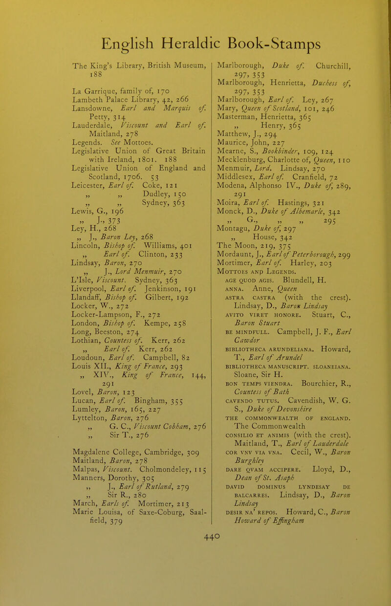 The King's Library, British Museum, i88 La Garrique, family of, 170 Lambeth Palace Library, 42, 266 Lansdowne, Earl and Marquis of. Petty, 314 Lauderdale, Viscount and Earl of. Maitland, 278 Legends, ^ee Mottoes. Legislative Union of Great Britain with Ireland, 1801. 188 Legislative Union of England and Scotland, 1706. 53 Leicester, Earl of Coke, 121 Dudley, 150 » » Sydney, 363 Lewis, G., 196 » 373 Ley, H., 268 „ J., Baron Ley, 268 Lincoln, Bishop of Williams, 401 „ Earl of. Clinton, 233 Lindsay, Baron, 270 „ J., Lord Menmuir, 270 L'Isle, Viscount. Sydney, 363 Liverpool, Earl of Jenlcinson, 191 Llandaff, Bishop of Gilbert, 192 Locker, W., 272 Locker-Lampson, F., 272 London, Bishop of. Kempe, 258 Long, Beeston, 274 Lothian, Countess of Kerr, 262 „ Earl of. Kerr, 262 Loudoun, Earl of. Campbell, 82 Louis XIL, King of France, 293 „ XJV., King of France, 144, 291 Lovel, Baron, 123 Lucan, Earl of. Bingham, 355 Lumley, Baron, 165, 227 Lyttelton, Baron, 2j6 „ G. C, Viscount Cohham, 276 „ Sir T., 276 Magdalene College, Cambridge, 309 Maitland, Baron, 278 Malpas, Viscount. Cholmondeley, 115 Manners, Dorothy, 305 „ J., Earl of Rutland, 279 „ Sir R., 280 March, Earls of. Mortimer, 213 Marie Louisa, of Saxe-Coburg, Saal- field, 379 Marlborough, Duke of. Churchill, 297» 353 Marlborough, Henrietta, Duchess of, 297> 353 Marlborough, Earl of. Ley, 267 Mary, (^ueen of Scotland, loi, 246 Masterman, Henrietta, 365 „ Henry, 365 Matthew, J., 294 Maurice, John, 227 Mearne, S., Bookbinder, 109, 124 Mecklenburg, Charlotte of. Queen, 110 Menmuir, Lord. Lindsay, 270 Middlesex, Earl of. Cranfield, 72 Modena, Alphonso IV., Duke of 289, 291 Moira, Earl of. Hastings, 321 Monck, D., Duke of Jlbetnarle, 342 » G., „ ,, 295 Montagu, Duke of, 297 „ House, 342 The Moon, 219, 375 Mordaunt, J., Earl of Peterborough, 299 Mortimer, Earl of Harley, 203 Mottoes anp Legends. AGE QUOD AGis. Blundcll, H. ANNA. Anne, Queen ASTRA CASTRA (with the crcst). Lindsay, D., Baron Lindsay AVITO VIRET HONORE. StUart, C, Baron Stuart BE MiNDFULL. Campbell, J. F., Earl Cawdor BIBLIOTHECA ARUNDELIANA. Howard, T., Earl of Arundel BIBLIOTHECA MANUSCRIPT. SLOANEIANA. Sloane, Sir H. BON TEMPS viENDRA. Bourchicr, R., Countess of Bath CAVENDo TUTUS. Cavcndish, W. G. S., Duke of Devonshire THE COMMONWEALTH OF ENGLAND. The Commonwealth coNSiLio ET ANiMis (with the crest). Maitland, T., Earl of Lauderdale COR VNV VIA VNA. Cccil, W., Baron Burghley DARE QVAM ACCIPERE. Lloyd, D., Dean of St. Asaph DAVID DOMINUS LYNDESAY DE BALCARRES. Lindsay, D., Baron Lindsay DEsiR na' repos. Howard, C, Baron Howard of Effingham