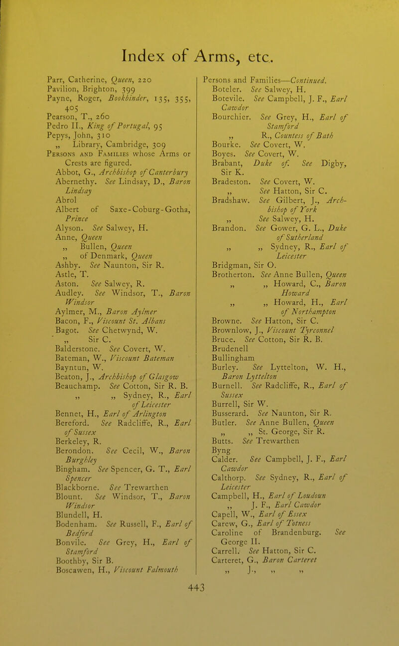 Parr, Catherine, Queen, 220 Pavilion, Brighton, 399 Payne, Roger, Bookbinder, 135, 355, 405 Pearson, T., 260 Pedro II., King of Portugal, 95 Pepys, John, 310 „ Library, Cambridge, 309 Persons and Families whose Arms or Crests are figured. Abbot, G., Archbishop of Canterbury Abernethy. See Lindsay, D., Baron Lindsay Abrol Albert of Saxe-Coburg-Gotha, Prince Alyson. See Sahvey, H. Anne, Queen „ Bullen, Queen „ of Denmark, Queen Ashby. See Naunton, Sir R. Astle, T. Aston. See Salwey, R. Audley. See Windsor, T., Baron Windsor Aylmer, M., Baron Aylmer Bacon, F., Viscount St. Albans Bagot. See Chetwynd, W. „ Sir C. Balderstone. See Covert, W. Bateman, W., Viscount Bateman Bayntun, W. Beaton, J., Archbishop of Glasgow Beauchamp. See Cotton, Sir R. B. „ „ Sydney, R., Earl of Leicester Bennet, H., Earl of Arlington Bereford. See Radcliffe, R., Earl of Sussex Berkeley, R. Berondon. See Cecil, W., Baron Burghley Bingham. See Spencer, G. T., Earl Spencer Blackborne. See Trewarthen Blount. See Windsor, T., Baron Windsor Blundcll, H. Bodenham. See Russell, F., Earl of Bedford Bonvile. See Grey, H., Earl of Stamford Boothby, Sir B. Boscawen, H., Viscount Falmouth Persons and Families—Continued. Botelcr. See Salwey, H. Botcvile. See Campbell, J. F., Earl Caivdor Bourchier. See Grey, H., Earl of Stamford „ R., Countess of Bath Bourke. See Covert, W, Boyes. See Covert, W. Brabant, Duke of See Digby, Sir K. Bradeston. See Covert, W. „ See Hatton, Sir C. Bradshaw. See Gilbert, J., Arch- bishop of York „ See Salwey, H. Brandon. See Gower, G. L., Duke of Sutherland „ „ Sydney, R., Earl of Leicester Bridgman, Sir O. Brotherton. 5^^ Anne Bullen, Qa^^w „ „ Howard, C, Baron Howard „ „ Howard, H., Earl of Northampton Browne. See Hatton, Sir C. Brownlow, J., Viscount Tyrconnel Bruce. See Cotton, Sir R. B. Brudenell Bullingham Burley. See Lyttelton, W. H., Baron Lyttelton Burnell. See Radcliffe, R., Earl of Sussex Burrell, Sir W. Busserard. See Naunton, Sir R. Butler. See Anne Bullen, Queen „ „ St. George, Sir R. Butts. See Trewarthen Byng Calder. See Campbell, J, F., Earl Cawdor Calthorp. See Sydney, R., Earl of Leicester Campbell, H., Earl of Loudoun ,, J. F., Earl Cawdor Capcll, W., Earl of Essex Carew, G., Earl of Totness Caroline of Brandenburg. See George II. Carrell. See Hatton, Sir C. Carteret, G., Baron Carteret 11 J'j >> 