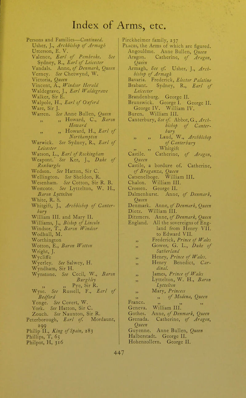 Persons and Families—Continued. Usher, J., Archbishop of Armagh Uttcrson, E. V. Valence, Earl of Pembroke. See Sydney, R., Ear/ of Leicester Vandals. Anne, of Denmark^ Queen Verney. See Chetwynd, W. Victoria, Queen Vincent, A., Windsor Herald Waldegrave, J., Earl Waldegrave Walker, Sir E. Walpole, H., Earl of Oxford Ware, Sir J. Warren. See Anne Bullen, Queen „ „ Howard, C, Baron Howard „ „ Howard, H., Earl of Northampton Warwick. See Sydney, R., Earl of Leicester Watson, L., Earl of Rockingham Weapont.' See Ker, J., Duke of Roxburghe Wedson. See Hatton, Sir C. Wellington. See Sheldon, R. Wesenham. See Cotton, Sir R. B. Westcote. See Lyttelton, W. H., Baron Lyttelton White, R. S. Whitgift, J., Archbishop of Canter- bury William III. and Mary II. Williams, J., Bishop of Lincoln Windsor, T., Baron Windsor Wodhull, M. Worthington Wotton, E., Baron Wotton Wright, J. Wyclifte Wyerley. See Salwey, H. Wyndham, Sir H. Wynstone. See Cecil, W., Baron Burghley „ „ Pye, Sir R. Wyse. See Russell, F., Earl of Bedford Yonge. See Covert, W. York. See Hatton, Sir C. Zouch. See Naunton, Sir R. Peterborough, Earl of. Mordaunt, 299 Philip II., King of Spain, 283 Phillips, T, 65 Philpot, H, 316 Pirckheimer family, 237 Places, the Arms of which are figured. Angoulcme. Anne Bullen, Queen Aragon. Catherine, of Aragon, Queen Armagh, See of Usher, J., Arch- bishop of Armagh Bavaria. Frederick, Elector Palatine Brabant. Sydney, R., Earl of Leicester Brandenburg. George II. Brunswick. George I. George II. George IV. William IV. Buren. William III. Canterbury, (Sif^s/C Pikk)OX.,G., Arch- bishop of Canter- bury „ „ Laud, W., Archbishop of Canterbury „ Whitgift Castile. Catherine, of Aragon, Queen Castile, a bordure of. Catherine, of Braganza, Queen Catsenelboge. William III. Chalon. William III. Crossen. George II. Dalmenhurst. Anne, of Detmark, Queen Denmark. Anne, of Denmark, Queen Dietz. William III. Ditzmers. Anne, of Denmark, Queen England. All the sovereigns of Eng- land from Henry VII. to Edward VII. „ Frederick, Prince oj Wales „ Gower, G. L., Duke of Sutherland „ Henry, Prince of Wales. „ Henry Benedict, Car- dinal. „ James, Prince of Wales „ Lyttelton, W. H., Baron Lyttelton „ Mary, Princess „ „ of Modena, Queen France. „ „ Geneva. William III. Gothes. Anne, of Denmark, Queen Grenada. Catherine, of Aragon, Queen Guyenne. Anne Bullen, Queen Halbcrstadt. George II. Hohenzollcrn. George II.