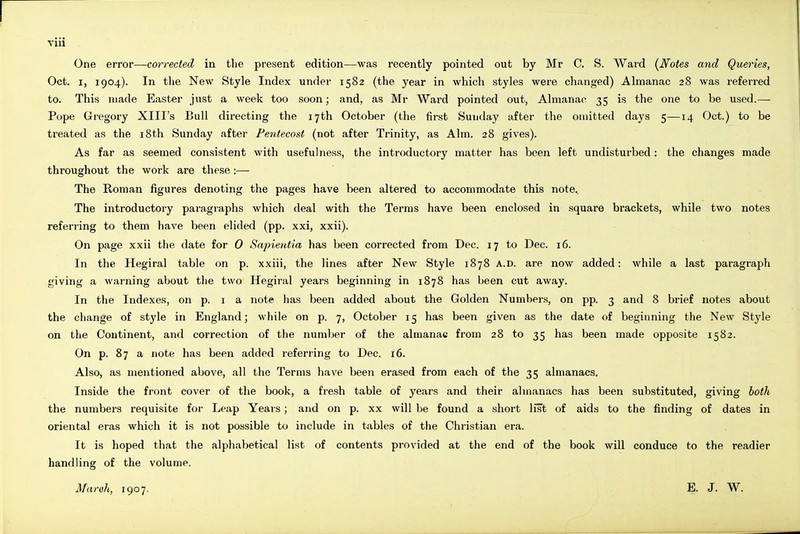 One error—corrected in the present edition—was recently pointed out by Mr C. S. Ward {Notes and Queries, Oct. I, 1904). In the New Style Index under 1582 (the year in which styles were changed) Almanac 28 was referred to. This made Easter just a week too soon; and, as Mr Ward pointed out, Almanac 35 is the one to be used.— Pope Gregory XIII's Bull directing the 17th October (the first Sunday after the omitted days 5—14 Oct.) to be treated as the 18th Sunday after Pentecost (not after Trinity, as Aim. 28 gives). As far as seemed consistent with usefulness, the introductory matter has been left undisturbed: the changes made throughout the work are these :— The Roman figures denoting the pages have been altered to accommodate this note. The introductory paragraphs which deal with the Terras have been enclosed in square brackets, while two notes referring to them have been elided (pp. xxi, xxii). On page xxii tlie date for 0 Sapientia has been corrected from Dec. 17 to Dec. 16. In the Hegiral table on p. xxiii, the lines after New Style 1878 A.D. are now added: while a last paragraph giving a warning about the two Hegiral years beginning in 1878 has been cut away. In the Indexes, on p. i a note has been added about the Golden Number.s, on pp. 3 and 8 brief notes about the cliange of style in England; while on p. 7, October 15 has been given as the date of beginning the New Style on the Continent, and correction of the number of the almanac from 28 to 35 has been made opposite 1582. On p. 87 a note has been added referring to Dec. 16. Also, as mentioned above, all the Terms have been erased from each of the 35 almanacs. Inside the front cover of the book, a fresh table of years and their almanacs has been substituted, giving both the numbers requisite for Leap Years; and on p. xx will be found a short list of aids to the finding of dates in oriental eras which it is not possible to include in tables of the Christian era. It is hoped that the alphabetical list of contents provided at the end of the book will conduce to the readier handling of the volume. March, 1907. E. J. W.