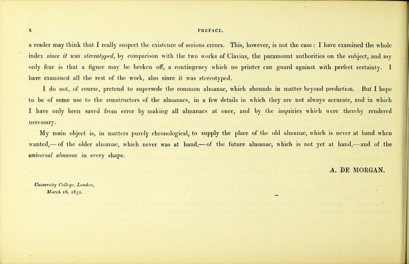 a reader may think that I really suspect the existence of serious errors. Thisj however, is not the case: I have examined the whole index since it was stereotyped, by comparison with the two works of Clavius, the paramount authorities on the subject, and my only fear is that a figuie may be broken off, a contingency which no printer can guard against with perfect certainty. 1 have examined all the rest of the work, also since it was stereotyped. I do not, of course, pretend to supersede the common almanac, which abounds in matter beyond prediction. But I hope to be of some use to the constructors of the almanacs, in a few details in which they are not always accurate, and in which I have only been saved from error by making all almanacs at once, and by the inquiries which were thereby rendered necessary. My main object is, in matters purely chronological, to supply the place of the old almanac, which is never at hand M'hen wanted,— of the older almanac, which never was at hand,— of the future almanac, which is not yet at hand,— and of the universal almanac in every shape. A. m MORGAN. University College, London, March i6, 1851.