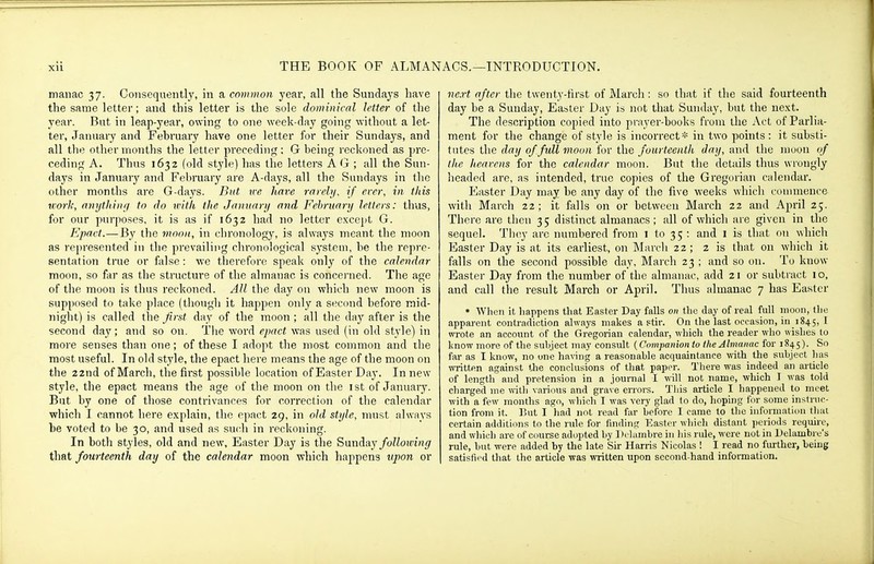 manac 37. Consequently, in a common year, all the Sundays have the same letter; and this letter is the sole dominical letter of the year. But in leap-year, owing to one week-day going without a let- ter, January and February have one letter for their Sundays, and all the other months the lettei' preceding ; G being reckoned as pre- ceding A. Thus 1632 (old stjie) has the letters AG ; all the Sun- days in January and Fel)ruary are A-days, all the Sundays in the other months are G-days. But v:c hare rarelj/, if ercr, in this work, anythinfi to do with the Januarii and February letters: thus, for our purposes, it is as if 1632 had no letter except G. Epact.—By the moon, in chronology, is always meant the moon as represented in the prevailing chronological system, be the repre- sentation true or false: we therefore speak only of the calendar moon, so far as the structure of the almanac is concei'ned. The age of the moon is thus reckoned. All the day on which new moon is supposed to take place (though it happen only a second before mid- night) is called the first day of the moon ; all the day after is the second day ; and so on. The word epact was used (in old style) in more senses than one; of these I adopt the most common and the most useful. In old style, the epact here means the age of the moon on the 22nd of March, the first possible location of Easter Day. In new stj'le, the epact means the age of the moon on the ist of January. But by one of those contrivances for correction of the calendar which I cannot here explain, the epact 29, in old stijle, nuist alwnys be voted to be 30, and used as such in reckoning. In both styles, old and new, Easter Day is the ^\india.y following that fourteenth day of the calendar moon which happens upon or next after the twenty-tirst of March: so that if the said fourteenth day be a Sunday, Easter Day is not that Sunday, but the next. The description copied into prayer-books from the Act of Parlia- ment for the change of style is incorrect* in two points : it substi- tutes the day of full moon for the fourteenth day, and the moon of the heavens for the calendar moon. But the details thus wrongly lieaded are, as intended, true copies of the Gi'egorian calendar. Easter Day may be any day of the five weeks which couuneuce with March 22; it falls on or between March 22 and April 25. There are then 35 distinct almanacs ; all of which are given in the sequel. Tluiy arc numbered from i to 35 : and i is that on which Easter Day is at its earliest, on March 22 ; 2 is that on which it falls on the second possible day, March 23 ; and so on. To know- Easter Day from the number of the almanac, add 21 or subtract 10, and call the result March or April. Thus almanac 7 has Easter ♦ When it happens that Easter Day falls on the day of real full iiioon, the apparent contradiction always makes astir. On the last occasion, 1111845, ^ wrote an account of the Gregorian calendar, whicli the reader who wishes to know more of tlie subject may consult (Companion to the Almanac for 1845). So far as I know, no one having a reasonable acquaintance with the subject has written against the conclusions of that paper. There was indeed an article of length and pretension in a journal I will not name, which I was told charged me with various and grave errors. This article I happened to meet with a few months ago, which I was very glad to do, hoping for some instruc- tion from it. V>nt I had not read far before I came to tlic iiifomialion that certain additions to the rule for finding ICaster whicli distant periods require, and which are of course adopted by Di luinbre in his rule, were not in Delambi e's rule, but were added by the late Sir Harris Nicolas ! I read no fmlher, being satisfii d that the article was written upon second-hand information.