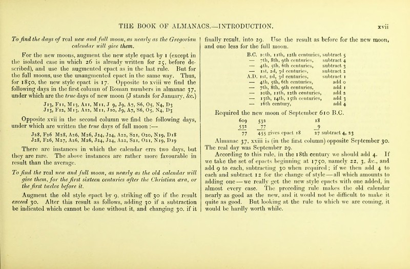 To find the days of real new and full moon, as ncarJij as the Greijorian calendar icill //ire them. For the new moous, augment the new style epact by i (except in tlie isolated case in which 26 is already written for 25, before de- scribed), and use the augmented epact as in the last rule. But for the full moons, use tlie unaugmenled epact in the same way. Thus, for 1850, the new style epact is 17. Opposite to xviii we find the following days in the first column of Roman numbers in almanac 37, under which are the true days of new moon (J stiinds for January, &c.) J13, Fii, M13, All, Mil, J 9, J9, A7, S6, 05, K4, D3 J13, F12, Mi3, A12, Mil, Tio, J9, Ay, S6, O5, N4, D3 Opposite xvii in the second column we find the following days, under which are written the trm days of full moon :— J2g, F26 M28, A26, M26, J24, J24, A22, S21, O20, N19, D18 J28, F26, M27, A26, M26, J24, J24, A22, S21, O21, N19, D19 There are instances in which the calendar errs two days, but they are rare. The above instances are rather more favourable in result than the average. To find the real new and/nil moon , as nearhj as tlie old calendar will (jive them, for the first sixteen centuries after the Christian cera, or the first twelve before it. Augment the old style epact by 9, striking off 30 if the result exceed 30. Alter this result as follows, adding 30 if a subtraction be indicated which cannot be done mthout it, and changing 30. if it finally result, into 29. Use the result as before for the new moon, and one less for the full moon. B.C. icth, iilli, i2tb centuries, subtract 5 — ytli, 8th, 9th centuries, suljtract 4 — 4tli, 5th, 6th centiunes, subtract 3 — 1st, 2(1, 3(1 centuries, sulitract 2 A.D. 1st, 2(1, 31I centuries, subtract i — 4th, 5tli, 6th ccnttnnes, add o — 7tli, 8th, 9th centinies, add i — loth, iitli, 12th centuries, add 2 — 13th, 141b, i5tl) centuries, add 3 — i6th century, add 4 Required the new moon of September 610 B.C. 609 532 18 _532 _77 _9 77 455 gives epact 18 27 subtract 4, 23 Almanac 37, xxiii ii (in the first column) opposite September 30. The real day was September 29. According to this rule, in the i8th century \\o should add 4. If we take the set of epacts bcf^inning at 1750, namely 22, 3, S:c., and add 9 to each, subtracting 30 when ri'ipiired ; if we then add 4 lo each and subtract 12 for the chiinge of stylo — all which amounts to adding one — we really get the new style cpacts witli one added, in almost every case. The preceding rule makes the old calendar nearly as good as the new, and it would not be difficult to make it quite as good. But looking at the rule to which we are coming, it would be hardly worth while.