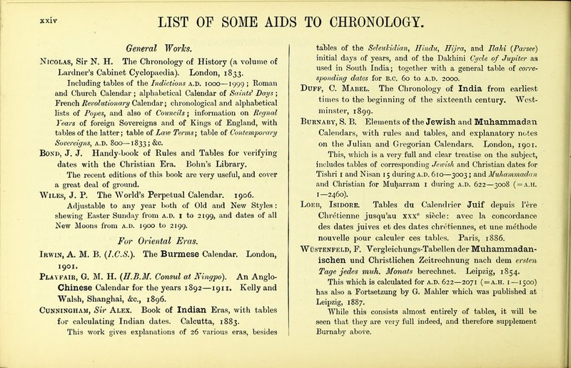 LIST OF SOME AIDS TO CHKONOLOOY. General Worhs. Nicolas, Sir N. H. The Chronology of History (a volume of Lardner's Cabinet Cyclopaedia). London, 1833. Including tables of iYie Indictmis iooo—1999; Roman and Church Calendar ; alphabetical Calendar of Sauits' Days ; French Revolutionary Calendar; chronological and alphabetical lists of Popes, and also of Councils; information on Regnal Years of foreign Sovereigns and of Kings of England, with tables of the latter; table of La^v Terms; table of Contemporary Sovereigns, A.D. 800— 1833; &c. Bond, J. J. Handy-book of Rules and Tables for verifying dates with the Christian Era. Bohn's Library, The recent editions of this book are very useful, and cover a great deal of ground. WiLKS, J. p. The World's Perpetual Calendar. 1906. Adjustable to any year both of Old and New Styles : shewing Easter Sunday from A.D. I to 2199, and dates of all New Moons from a.d. 1900 to 2199. For Oriental Eras. Ibwin, a. M. B. {I.C.S.). The Burmese Calendar, London, 1901. Plavfair, G, M. H. (H.B.M. Consul at Ningpo). An Anglo- Chinese Calendar for the years 1892—1911. Kelly and Walsh, Shanghai, &c., 1896. Cunningham, Sir Alex. Book of Indian Eras, with tables for calculating Indian dates. Calcutta, 1883. This work gives explanations of 26 various eras, besides tables of the SeleuHdian, Hindu, Hijra, and Ilahi (Parsee) initial days of years, and of the Dakhini Cycle of Jupiter as used in South India; together with a general table of corre- sponding dates for B.C. 60 to a.d. 2000. Duff, C. Mabel. The Chronology of India from earliest tiuies to the beginning of the sixteenth century. West- minster, 1899. BuRNABY, S. B. Elements of the Jewish and Muhammadan Calendars, with rules and tables, and explanatory notes on the Julian and Gregorian Calendars. London, 1901. This, which is a very full and clear ti'eatise on the subject, includes tables of corresponding Jewish and Christian dates for Tishri i and Nisan 15 during a.d. 610—3003; and Muhammadan and Christian for Muharram i during a.d. 622—3008 ( = a.h. I—2460). LoEB, Isidore. Tables du Calendrier Juif depuis I'ere Chretienne jusqu'au xxx siecle: avec la concordance des dates juives et des dates chretiennes, et une methode nouvelle pour calculer ces tables. Paris, 1886. WtisTENFELD, F. Vorgleichungs-Tabellen der Muhammadan- ischen und Christlichen Zeitrechnung nach dem ersten Tage jedes muh. Monats berechnet. Leipzig, 1854, This which is calculated for A.D. 622—2071 ( = a.h. i—1500) has also a Fortsetzung by G. Mahler which was published at Leipzig, 1887. While this consists almost entirely of tables, it will be seen that they are very full indeed, and therefore supplement Burnaby above.