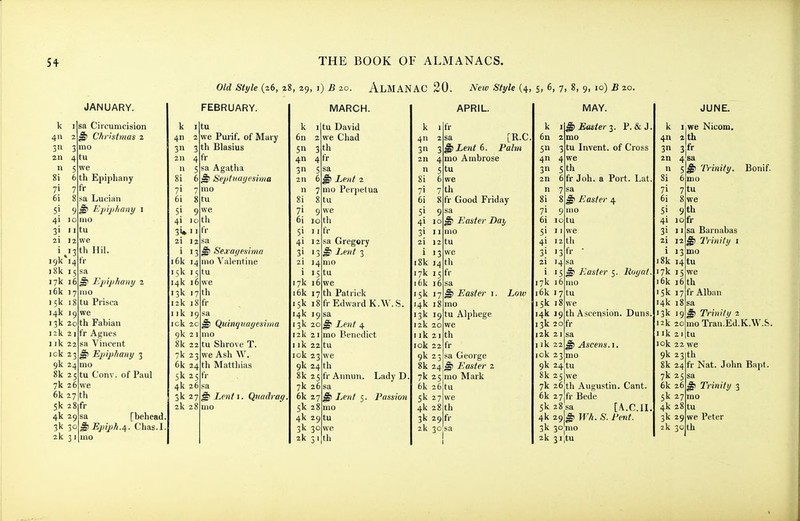 Old Style (26, 28, 29, i) B 20. AlMANAC 20. New Style (4, 5, 6, 7, 8, 9, 10) £ 20. k 411 3n JANUARY. sa Circumcision Christmas 2 mo 211 4 tu 5 we 8i 6 th Epiphany yi 7 fr 6i 8 sa Lucian 51 9 ^ Epijihany 1 4i loino 3i iitu 12 we th Hil. fr i<)k 14 i81c 15 17k 1 i6k 17 15k I 14k 19 13k 20 12k I ik 22 ick 23 9k 24 8k 7k 26 6k 27 5k 4k 29 2k 3 6 ^ Epiphany 2 nio tu Prisca we th Fabian fr Agues sa Vincent ^ Epiphany 3 mo Conv. of Paul we tlx 8fr sa [behead mo 5 tu FEBRUARY. k I 4n 2 3 3 2n tu we Purif. of Mary th Blasius 4fr » 5 8i 71 7 6i 8 51 9 4i )o 3W 21 12 i 13 i6k 14 15k 15 14k 16 13k 17 12k 18 I ik 19 ick 20 9k 21 8k 22 7k 23 6k 5k 25 4k 26 3k 27 2k 28 sa Agatha 6 ^ Septvayesima mo tvx we th fr 24 til ^ Sexagesima mo Valentine tu we th fr sa ^ Quinquayesima mo tu Shrove T. we Ash W. Matthias fr ^ Lcnti. Qnadray. uio k 1 6n 2 Sn 411 3 5 2n 6 n 7 8i 8 61 10 51 II 4i 12 31 13 2i 14 i 15 17k 16 16k 15k , 14k 19 13k 20 12k 2 Ilk 2 lok 23 3 th 4fr 9k 24 th 8k 25 7k 26 6k 27 5k 28 4k 2 2k MARCH. tu David we Chad sa §) Lent 2 mo Perjielua tu we th fr sa Gregery ^ Lent 3 mo tu we Patrick r Edward K.AV..S. sa ^ Lent 4 mo Benedict tu we 7 th 8fr fr Annun. Lady D I Lent 5. Passion 9 tu th APRIL. k I 411 3n 211 n 8i 71 7 6i fr sa [R.C 3 ^ Lent 6. Paha mo Ambrose tu we th Good Friday 8fr 5| 9 4i 10 3i II 21 12 i 13 i8k 14 17k 15 16k 16 15k 17 14k 18 13k 19 12k 20 I ik 21 lok 22 9k 23 8k 24 7k 25 6k 26 5k 27 4k 2 3k 2 sa ^ Easter Day mo tu we th fr sa ^ Easter i. mo tu Alphege we th fr sa George ^ Easter 2 mo Mark tu we Low 8 th 9fr k 6n 5» 4 3n 2n n 8i 71 9 61 10 MAY. ^ Easter-^. P. & J mo Invent, of Cross we 3 tu 5 th 6fr Job. a Port. Lat sa ^ Easier 4 mo tu we th Easter 5. lioyat mo tu 51 11 4i 12 3i 13 fr 2i 14 17k 16 16k 17 15k 18 14k 19 th Ascension. Duns, 13k 20 fr 12k 21sa Ilk 22 ^ Ascens. i lok 23 mo 9k 24tu 8k 25 we 7k 26 th Augustin. Cant. 6k 27 fr Bede 5k28sa [A.C.II 4k 29P Wh. S. Pent. 2k 3i,tu k 4n 3n JUNE. I.we Nicom. 2 th 3fr 4sa sf 6 mo 7 tu 8 we 9 th 18k 14 tu 7k 15 Trinity. fr sa Barnabas Trinity i mo sa Triniii/ 1 moTran.Ed.K.W.S. tu we 16k 16 th 15k 17 fr Alban 14k 18 13k 19 12k 20 Ilk I ok 22 we 9k 23 th 8k 24 fr Nat. John Bapt 7k 25 6k 26 ^ Trinity 3 mo tu we Peter 5k 27 4k 28 3k 29