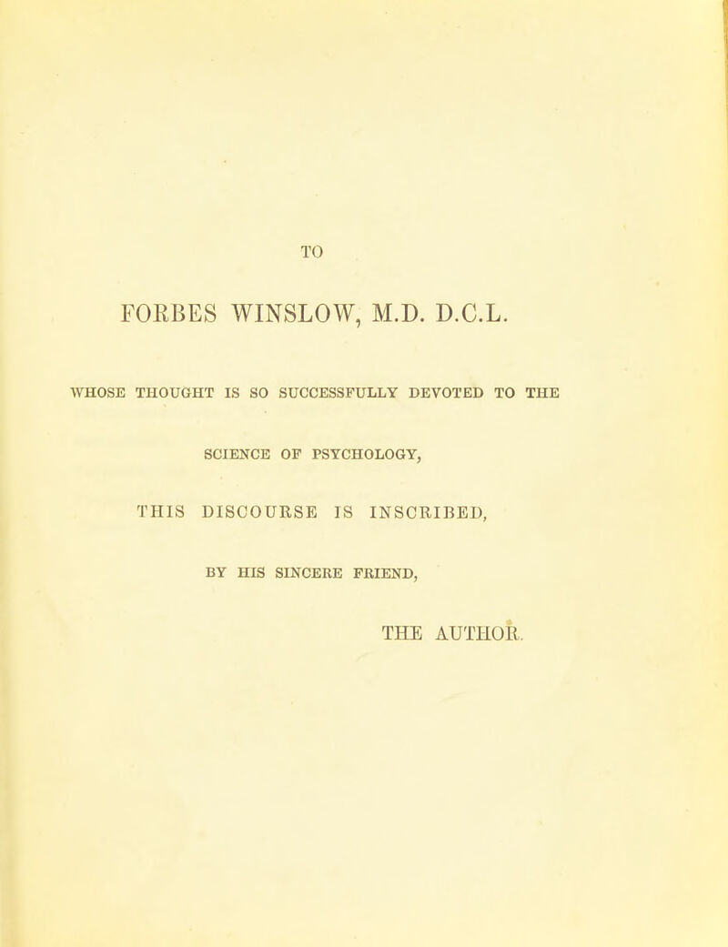 TO FORBES WINSLOW, M.D. D.C.L. WHOSE THOUGHT IS SO SUCCESSFULLY DEVOTED TO THE SCIENCE OP PSYCHOLOGY, THIS DISCOURSE IS INSCRIBED, BY HIS SINCERE FRIEND, THE AUTHOR.