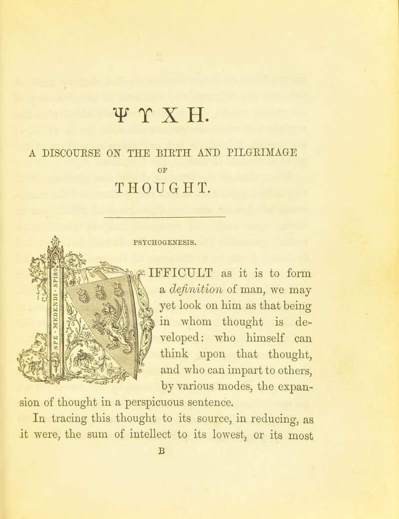 A DISCOUESE ON TKE BIETH AND PILGRIMAGE OP THOUGHT. PSYCHOGENESIS. a definition of man, we may yet look on him as that being in whom thought is de- veloped: who himself can think upon that thought, j^Ss and who can impart to others, by various modes, the expan- sion of thought in a perspicuous sentence. In tracing this thought to its source, in reducing, as it were, the sum of intellect to its lowest, or its most s