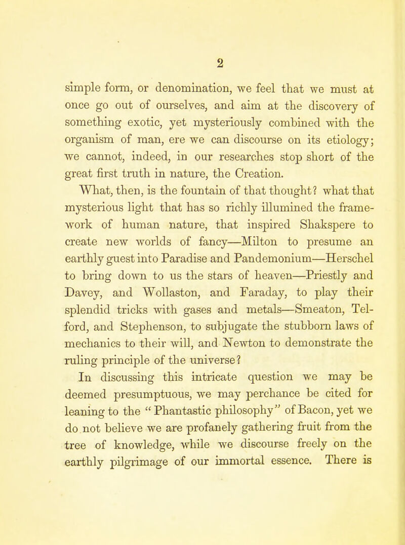 simple form, or denomination, we feel that we must at once go out of ourselves, and aim at the discovery of something exotic, yet mysteriously combined with the organism of man, ere we can discourse on its etiology; we cannot, indeed, in our researches stop short of the great first truth in nature, the Creation. What, then, is the fountain of that thought? what that mysterious light that has so richly illumined the frame- work of human nature, that inspired Shakspere to create new worlds of fancy—Milton to presume an earthly guest into Paradise and Pandemonium—Herschel to bring down to us the stars of heaven—Priestly and Davey, and Wollaston, and Faraday, to play their splendid tricks with gases and metals—Smeaton, Tel- ford, and Stephenson, to subjugate the stubborn laws of mechanics to their will, and Newton to demonstrate the ruling principle of the universe? In discussing this intricate question we may be deemed presumptuous, we may perchance be cited for leaning to the  Phantastic philosophy of Bacon, yet we do not believe we are profanely gathering fruit from the tree of knowledge, while we discourse freely on the earthly pilgrimage of our immortal essence. There is