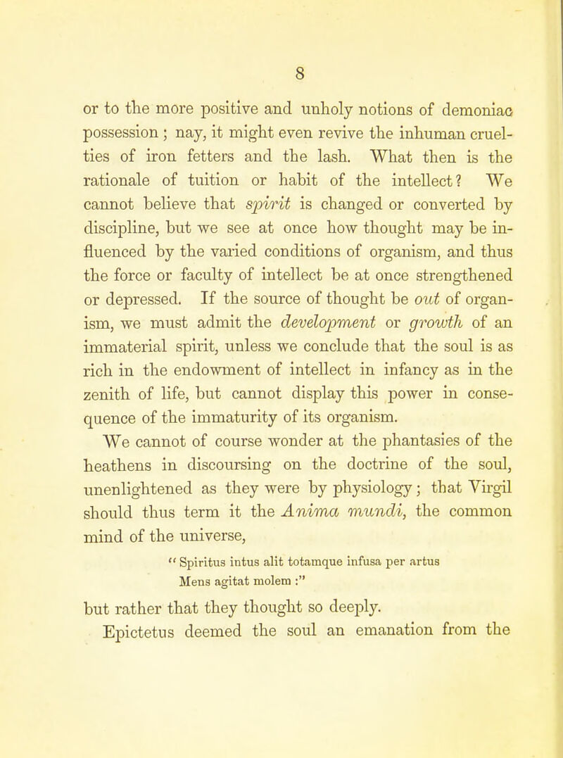 or to the more positive and unholy notions of demoniao possession ; nay, it might even revive the inhuman cruel- ties of iron fetters and the lash. What then is the rationale of tuition or habit of the intellect? We cannot believe that spirit is changed or converted by discipline, but we see at once how thought may be in- fluenced by the varied conditions of organism, and thus the force or faculty of intellect be at once strengthened or depressed. If the source of thought be out of organ- ism, we must admit the development or growth of an immaterial spirit, unless we conclude that the soul is as rich in the endowment of intellect in infancy as in the zenith of life, but cannot display this power in conse- quence of the immaturity of its organism. We cannot of course wonder at the phantasies of the heathens in discoursing on the doctrine of the soul, unenlightened as they were by physiology; that Vngil should thus term it the Anima mundi, the common mind of the universe,  Spiritus intus alit totamque infusa per artus Mens agitat molem : but rather that they thought so deeply. Epictetus deemed the soul an emanation from the