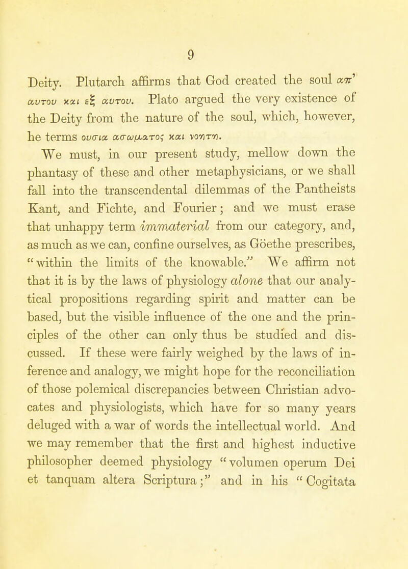 Deity. Plutarch afifirms that God created the soul a^r' avTou yicci avrou. Plato argued the very existence of the Deity from the nature of the soul, which, however, he terms ovcria cx,(rufMa.To; xxi wnm. We must, in our present study, mellow down the phantasy of these and other metaphysicians, or we shall fall into the transcendental dilemmas of the Pantheists Kant, and Fichte, and Fourier; and we must erase that unhappy term immaterial from our category, and, as much as we can, confine ourselves, as Goethe prescribes, within the hmits of the knowable. We affirm not that it is by the laws of physiology alone that our analy- tical propositions regarding spirit and matter can be based, but the visible influence of the one and the prin- ciples of the other can only thus be studied and dis- cussed. If these were fairly weighed by the laws of in- ference and analogy, we might hope for the reconciliation of those polemical discrepancies between Christian advo- cates and physiologists, which have for so many years deluged with a war of words the intellectual world. And we may remember that the first and highest inductive philosopher deemed physiology  volumen operum Dei at tanquam altera Scriptura; and in his  Cogitata