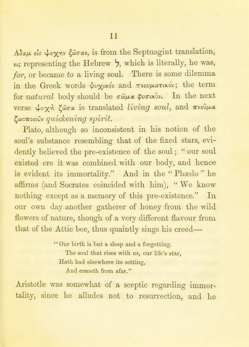 ASapo sU ^wa-ccv, is from the Septuagint translation, £ij representing the Hebrew ^, which is literally, he was, for, or became to a living soul. There is some dilemma in the Greek words \l/yx'>tov and TrvsvixuriKov, the term for natural body should be a-w/xix (pwa-»xov. In the next verse x^^x'^ ^uxxa. is translated living soul, and Trvsupta (^cuoiroiovv quickening spirit. Plato, although so inconsistent in his notion of the soul's substance resembling that of the fixed stars, evi- dently believed the pre-existence of the soul;  our soul existed ere it was combined with our body, and hence is evident its immortality. And in the  Phsedo  he afi&rms (and Socrates coincided with him),  We know nothing except as a memory of this pre-existence. In our own day another gatherer of honey from the wild flowers of nature, though of a very different flavour from that of the Attic bee, thus quaintly sings his creed—  Our birth is but a sleep and a forgetting. The soul that rises with us, our life's star, Hath had elsewhere its setting, And Cometh from afar. Aristotle was somewhat of a sceptic regarding immor- tality, since he alludes not to resurrection, and he