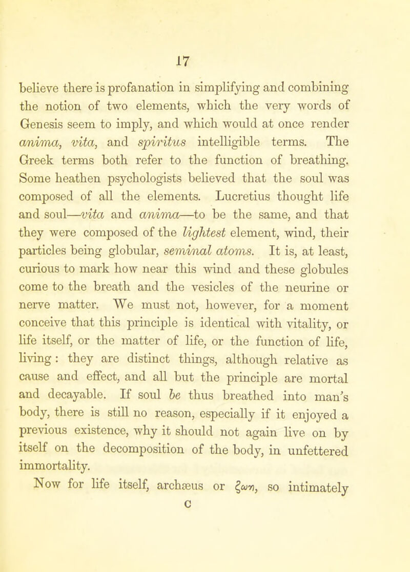 believe there is profanation in simplifying and combining the notion of two elements, which the very words of Genesis seem to imply, and which would at once render anima, vita, and spiritus intelligible terms. The Greek terms both refer to the function of breathing. Some heathen psychologists believed that the soul was composed of all the elements. Lucretius thought life and soul—vita and aninia—to be the same, and that they were composed of the lightest element, wind, their particles being globular, seminal atoms. It is, at least, curious to mark how near this wind and these globules come to the breath and the vesicles of the neurine or nerve matter. We must not, however, for a moment conceive that this principle is identical with vitality, or life itself, or the matter of life, or the function of life, living: they are distinct things, although relative as cause and effect, and all but the principle are mortal and decayable. If soul he thus breathed into man's body, there is still no reason, especially if it enjoyed a previous existence, why it should not again live on by itself on the decomposition of the body, in unfettered immortality. Now for life itself, archseus or <^wr, so intimately c