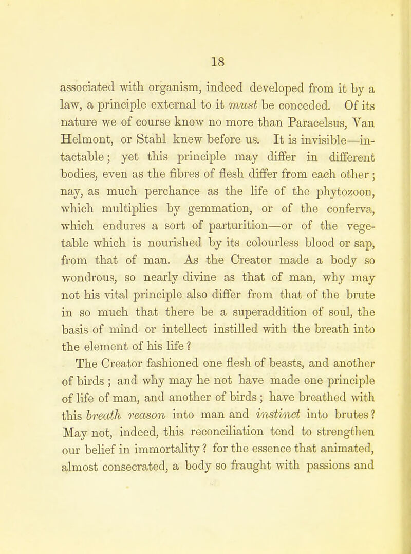 associated with organism, indeed developed from it by a law, a principle external to it must be conceded. Of its nature we of course know no more than Paracelsus, Van Helmont, or Stabl knew before us. It is invisible—in- tactable; yet this principle may differ in different bodies, even as the fibres of flesh differ from each other; nay, as much perchance as the life of the phytozoon, which multiplies by gemmation, or of the conferva, which endures a sort of parturition—or of the vege- table which is nourished by its colourless blood or sap, from that of man. As the Creator made a body so wondrous, so nearly divine as that of man, why may not his vital principle also differ from that of the brute in so much that there be a superaddition of soul, the basis of mind or intellect instilled with the breath into the element of his life ? The Creator fashioned one flesh of beasts, and another of birds ; and why may he not have made one principle of life of man, and another of birds; have breathed with this breath reason into man and instinct into brutes ? May not, indeed, this reconciliation tend to strengthen our belief in immortality ? for the essence that animated, almost consecrated, a body so fraught with passions and