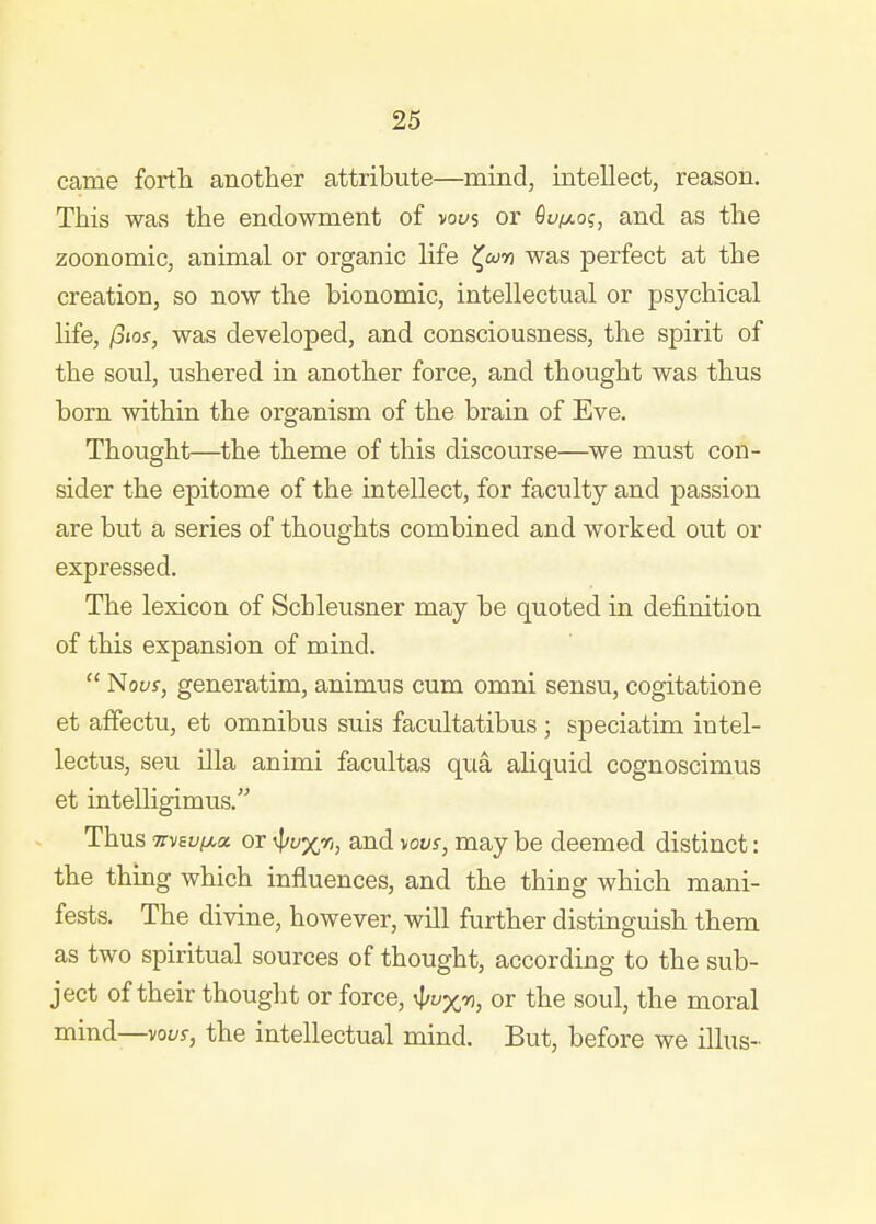 came forth another attribute—mind, intellect, reason. This was the endowment of vous or Qv/xoi;, and as the zoonomic, animal or organic life ^wn was perfect at the creation, so now the bionomic, intellectual or psychical life, /Siof, was developed, and consciousness, the spirit of the soul, ushered in another force, and thought was thus born within the organism of the brain of Eve. Thought—the theme of this discourse—we must con- sider the epitome of the intellect, for faculty and passion are but a series of thoughts combined and worked out or expressed. The lexicon of Schleusner may be quoted in definition of this expansion of mind.  Nous, generatim, animus cum omni sensu, cogitatione et affectu, et omnibus suis facultatibus; speciatim intel- lectus, seu ilia animi facultas qua aliquid cognoscimus et intelligimus. Thus TTVEuiMo. or %r;, aud Tiovs, may be deemed distinct: the thing which influences, and the thing which mani- fests. The divine, however, will further distinguish them as two spiritual sources of thought, according to the sub- ject of their thought or force, ^uxv, or the soul, the moral mind—voi/j, the intellectual mind. But, before we illus-