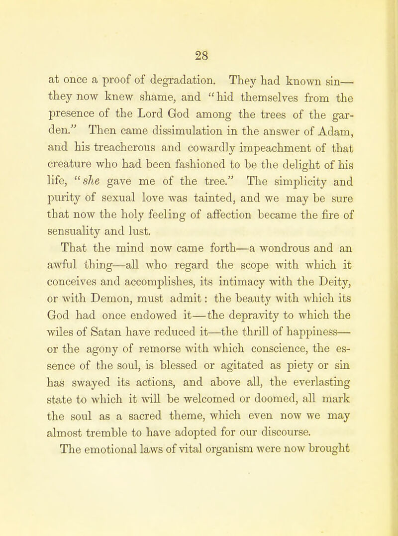 at once a proof of degradation. They had known sin— they now knew shame, and  hid themselves from the presence of the Lord God among the trees of the gar- den. Then came dissimulation in the answer of Adam, and his treacherous and cowardly impeachment of that creature who had been fashioned to be the delight of his life, she gave me of the tree. The simplicity and j)urity of sexual love was tainted, and we may be sure that now the holy feeling of affection became the fire of sensuality and lust. That the mind now came forth—a wondrous and an awful thing—all who regard the scope with which it conceives and accomplishes, its intimacy with the Deity, or with Demon, must admit: the beauty with which its God had once endowed it—the depravity to which the wiles of Satan have reduced it—the thrill of happiness— or the agony of remorse with which conscience, the es- sence of the soul, is blessed or agitated as piety or sin has swayed its actions, and above all, the everlasting state to which it will be welcomed or doomed, all mark the soul as a sacred theme, which even now we may almost tremble to have adopted for our discourse. The emotional laws of vital organism were now brought