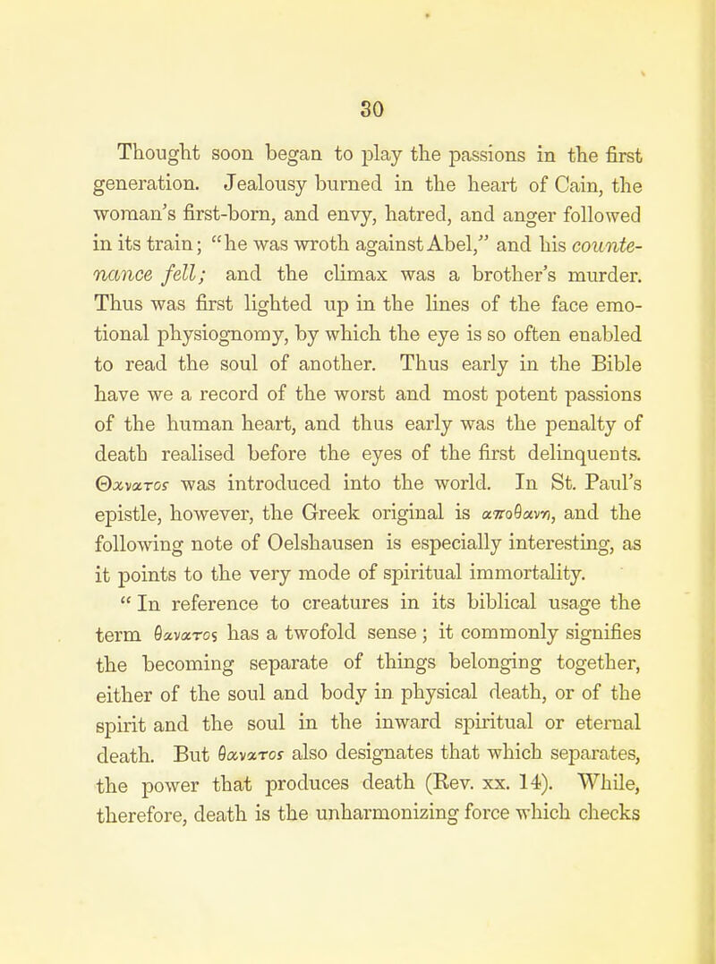 Thouglit soon began to j)lay the passions in the first generation. Jealousy burned in the heart of Cain, the woman's first-bom, and envy, hatred, and anger followed in its train; he was wroth against Abel, and his counte- nance fell; and the climax was a brother's murder. Thus was first lighted up in the lines of the face emo- tional physiognomy, by which the eye is so often enabled to read the soul of another. Thus early in the Bible have we a record of the worst and most potent passions of the human heart, and thus early was the penalty of death realised before the eyes of the first delinquents. Qxv<x.Tos was introduced into the world. In St. Paul's epistle, however, the Greek original is airoOavv, and the following note of Oelshausen is especially interesting, as it points to the very mode of spiritual immortality.  In reference to creatures in its biblical usage the term Savaros has a twofold sense ; it commonly signifies the becoming separate of things belonging together, either of the soul and body in physical death, or of the spirit and the soul in the inward spiiitual or eternal death. But Savarof also designates that which separates, the power that produces death (Rev. xx, 14). While, therefore, death is the unharmonizing force which checks