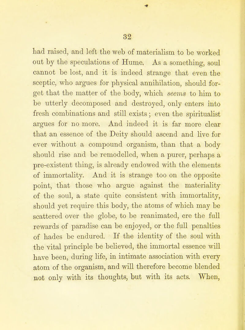 had raised, and left the web of materiahsm to be worked out by the speculations of Hume. As a something, soul cannot be lost, and it is indeed strange that even the sceptic, who argues for physical annihilation, should for- get that the matter of the body, which seems to him to be utterly decomposed and destroyed, only enters into fresh combinations and still exists ; even the spiritualist argues for no more. And indeed it is far more clear that an essence of the Deity should ascend and live for ever without a compound organism, than that a body should rise and be remodelled, when a purer, perhaps a pre-existent thing, is already endowed with the elements of immortality. And it is strange too on the opposite point, that those who argue against the materiality of the soul, a state quite consistent with immortality, should yet require this body, the atoms of which may be scattered over the globe, to be reanimated, ere the full rewards of paradise can be enjoyed, or the fuU penalties of hades be endured. If the identity of the soul with the vital principle be believed, the immortal essence will have been, dmring life, in intimate association with every atom of the organism, and will therefore become blended not only with its thoughts, but with its acts. When,