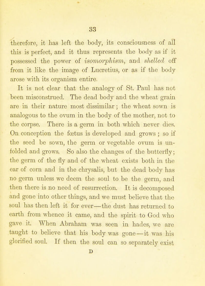 83 therefore, it has left the body, its consciousness of all this is perfect, and it thus represents the body as if it possessed the power of isomorphism, and shelled off from it like the image of Lucretius, or as if the body arose with its organism entire,, It is not clear that the analogy of St. Paul has not been misconstrued. The dead body and the wheat grain are in their nature most dissimilar; the wheat sown is analogous to the ovum in the body of the mother, not to the corpse. There is a germ in both which never dies. On conception the foetus is developed and grows ; so if the seed be so\vm, the germ or vegetable ovum is un- folded and grows. So also the changes of the butterfly; the germ of the fly and of the wheat exists both in the ear of corn and in the chrysalis, but the dead body has no germ unless we deem the soul to be the germ, and then there is no need of resurrection. It is decomposed and gone into other things, and we must believe that the soul has then left it for ever—the dust has returned to earth from whence it came, and the spirit to God who gave it. When Abraham was seen in hades, we are taught to believe that his body was gone—it was his glorified soul. If then the soul can so separately exist D