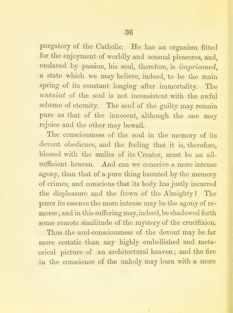 purgatory of the Catholic. He has an organism fitted for the CDjoyment of worldly and sensual pleasures, and, enslaved by passion, his soul, therefore, is imjmsoned, a state which we may believe, indeed, to be the main spring of its constant longing after immortality. The untaint of the soul is not inconsistent with the awful scheme of eternity. The soul of the guilty may remain pure as that of the innocent, although the one may rejoice and the other may bewail. The consciousness of the soul in the memory of its devout obedience, and the feeling that it is, therefore, blessed with the smiles of its Creator, must be an all- sufficient heaven. And can we conceive a more intense agony, than that of a pure thing haunted by the memory of crimes, and conscious that its body has justly incurred the displeasure and the frown of the Almighty ? The purer its essence the more intense may be the agony of re- morse ; and in this suffering may, indeed, be shadowed forth some remote similitude of the mystery of the crucifixion. Thus the soul-consciousness of the devout may be far more ecstatic than any highly embellished and meta- orical picture of an architectural heaven; and the fire ia the conscience of the unholy may burn with a more