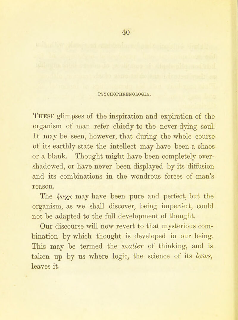 PSTCHOPHHENOLOGIA. These glimpses of the inspiration and expiration of the organism of man refer chiefly to the never-dying soul. It may be seen, however, that during the whole course of its earthly state the intellect may have been a chaos or a blank. Thought might have been completely over- shadowed, or have never been displayed by its diffusion and its combinations in the wondrous forces of man's reason. The vf/yx,*? may have been pure and perfect, but the organism, as we shall discover, being imperfect, could not be adapted to the full development of thought. Our discourse will now revert to that mysterious com- bination by which thought is developed in our being. This may be termed the matter of thinking, and is taken up by us where logic, the science of its laws, leaves it.